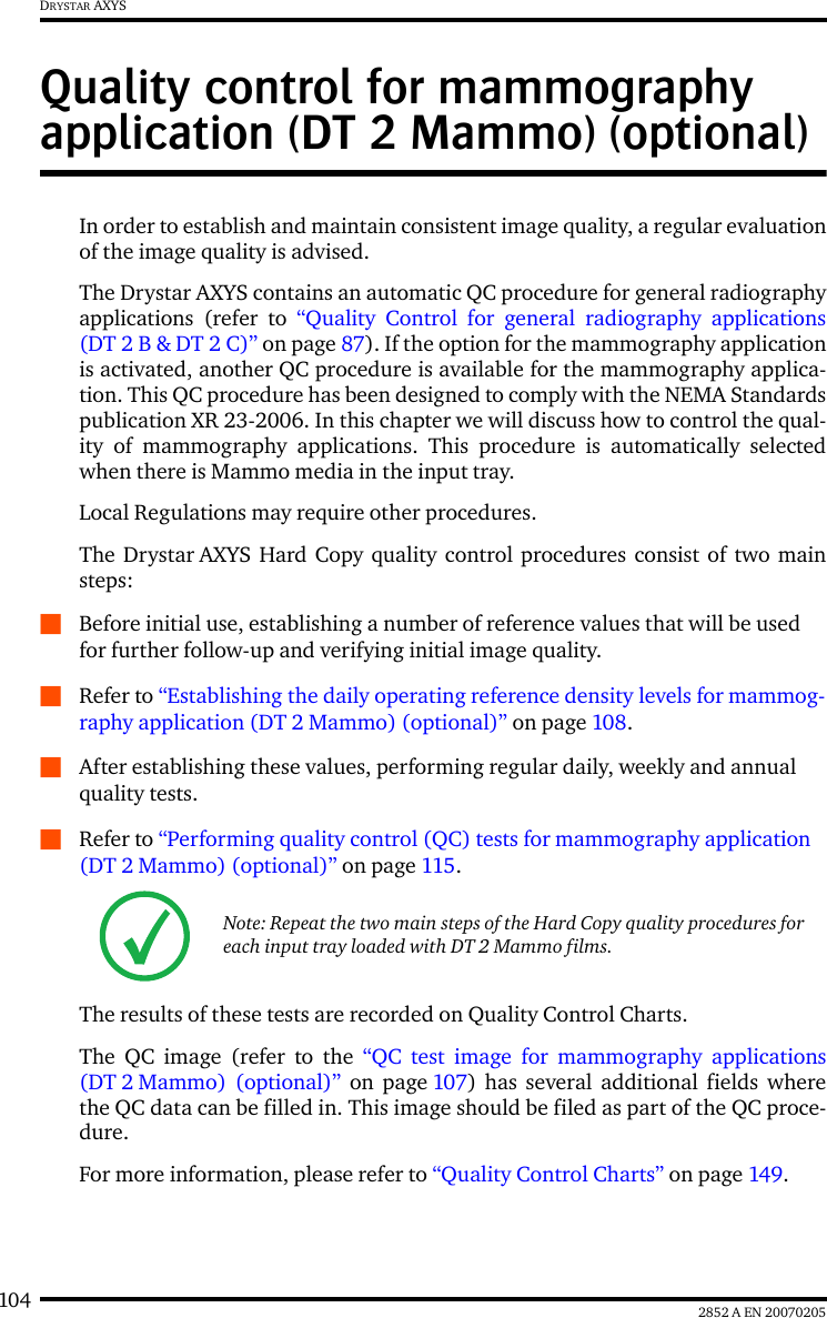 104 2852 A EN 20070205DRYSTAR AXYSQuality control for mammography application (DT 2 Mammo) (optional)In order to establish and maintain consistent image quality, a regular evaluationof the image quality is advised.The Drystar AXYS contains an automatic QC procedure for general radiographyapplications (refer to “Quality Control for general radiography applications(DT 2 B &amp; DT 2 C)” on page 87). If the option for the mammography applicationis activated, another QC procedure is available for the mammography applica-tion. This QC procedure has been designed to comply with the NEMA Standardspublication XR 23-2006. In this chapter we will discuss how to control the qual-ity of mammography applications. This procedure is automatically selectedwhen there is Mammo media in the input tray.Local Regulations may require other procedures.The Drystar AXYS Hard Copy quality control procedures consist of two mainsteps:QBefore initial use, establishing a number of reference values that will be used for further follow-up and verifying initial image quality. QRefer to “Establishing the daily operating reference density levels for mammog-raphy application (DT 2 Mammo) (optional)” on page 108.QAfter establishing these values, performing regular daily, weekly and annual quality tests.QRefer to “Performing quality control (QC) tests for mammography application (DT 2 Mammo) (optional)” on page 115.The results of these tests are recorded on Quality Control Charts.The QC image (refer to the “QC test image for mammography applications(DT 2 Mammo) (optional)” on page 107) has several additional fields wherethe QC data can be filled in. This image should be filed as part of the QC proce-dure.For more information, please refer to “Quality Control Charts” on page 149.Note: Repeat the two main steps of the Hard Copy quality procedures for each input tray loaded with DT 2 Mammo films.