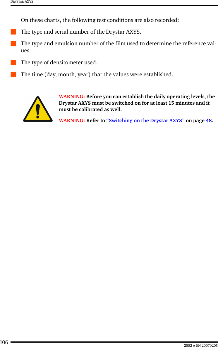 106 2852 A EN 20070205DRYSTAR AXYSOn these charts, the following test conditions are also recorded:QThe type and serial number of the Drystar AXYS.QThe type and emulsion number of the film used to determine the reference val-ues.QThe type of densitometer used.QThe time (day, month, year) that the values were established.WARNING: Before you can establish the daily operating levels, the Drystar AXYS must be switched on for at least 15 minutes and it must be calibrated as well. WARNING: Refer to “Switching on the Drystar AXYS” on page 48.