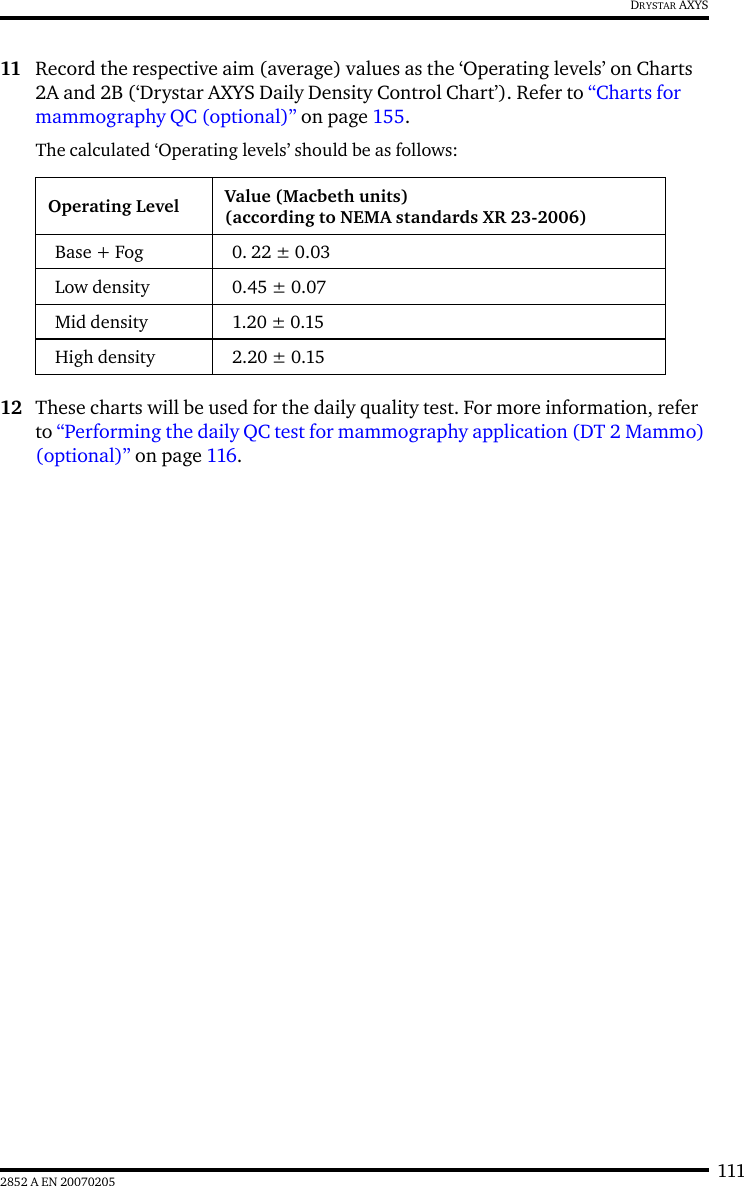 1112852 A EN 20070205DRYSTAR AXYS11 Record the respective aim (average) values as the ‘Operating levels’ on Charts 2A and 2B (‘Drystar AXYS Daily Density Control Chart’). Refer to “Charts for mammography QC (optional)” on page 155.The calculated ‘Operating levels’ should be as follows:12 These charts will be used for the daily quality test. For more information, refer to “Performing the daily QC test for mammography application (DT 2 Mammo) (optional)” on page 116.Operating Level Value (Macbeth units)(according to NEMA standards XR 23-2006)Base + Fog 0. 22 ± 0.03Low density 0.45 ± 0.07Mid density 1.20 ± 0.15High density 2.20 ± 0.15