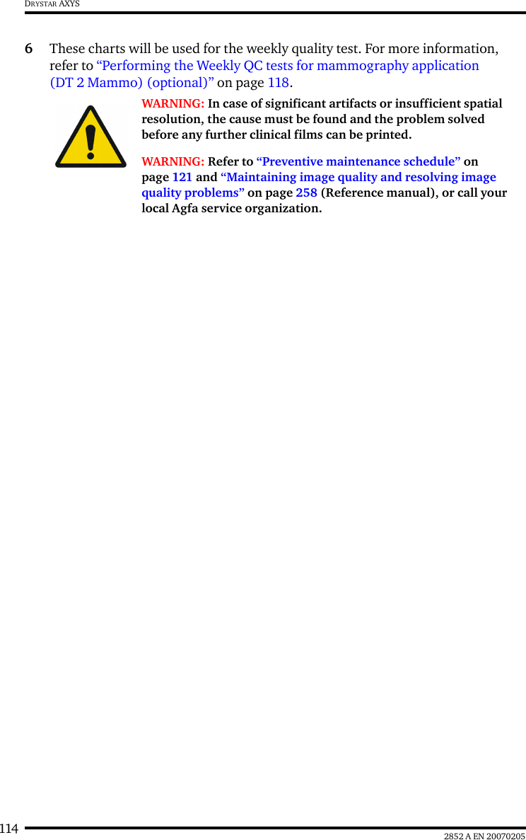 114 2852 A EN 20070205DRYSTAR AXYS6These charts will be used for the weekly quality test. For more information, refer to “Performing the Weekly QC tests for mammography application (DT 2 Mammo) (optional)” on page 118.WARNING: In case of significant artifacts or insufficient spatial resolution, the cause must be found and the problem solved before any further clinical films can be printed.WARNING: Refer to “Preventive maintenance schedule” on page 121 and “Maintaining image quality and resolving image quality problems” on page 258 (Reference manual), or call your local Agfa service organization.