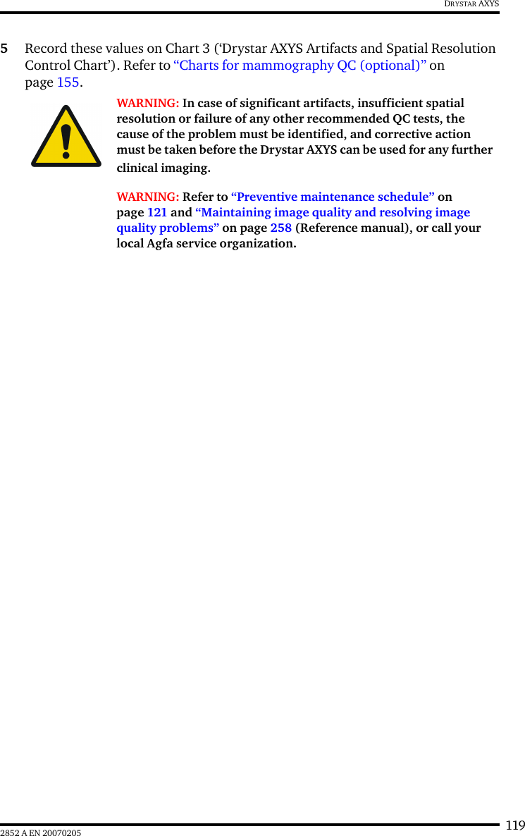 1192852 A EN 20070205DRYSTAR AXYS5Record these values on Chart 3 (‘Drystar AXYS Artifacts and Spatial Resolution Control Chart’). Refer to “Charts for mammography QC (optional)” on page 155.WARNING: In case of significant artifacts, insufficient spatial resolution or failure of any other recommended QC tests, the cause of the problem must be identified, and corrective action must be taken before the Drystar AXYS can be used for any further clinical imaging.WARNING: Refer to “Preventive maintenance schedule” on page 121 and “Maintaining image quality and resolving image quality problems” on page 258 (Reference manual), or call your local Agfa service organization.