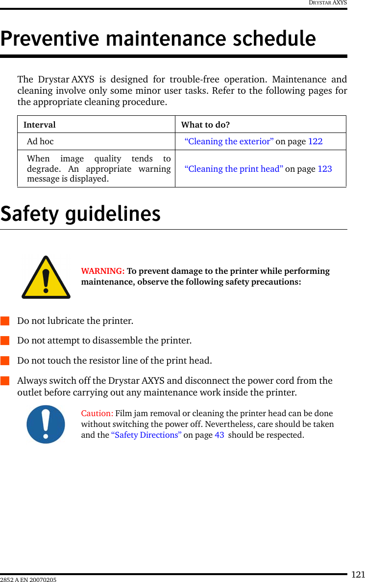 1212852 A EN 20070205DRYSTAR AXYSPreventive maintenance scheduleThe Drystar AXYS is designed for trouble-free operation. Maintenance andcleaning involve only some minor user tasks. Refer to the following pages forthe appropriate cleaning procedure.Safety guidelinesQDo not lubricate the printer.QDo not attempt to disassemble the printer.QDo not touch the resistor line of the print head.QAlways switch off the Drystar AXYS and disconnect the power cord from the outlet before carrying out any maintenance work inside the printer.Interval What to do?Ad hoc “Cleaning the exterior” on page 122When image quality tends todegrade. An appropriate warningmessage is displayed.“Cleaning the print head” on page 123WARNING: To prevent damage to the printer while performing maintenance, observe the following safety precautions:Caution: Film jam removal or cleaning the printer head can be done without switching the power off. Nevertheless, care should be taken and the “Safety Directions” on page 43  should be respected.