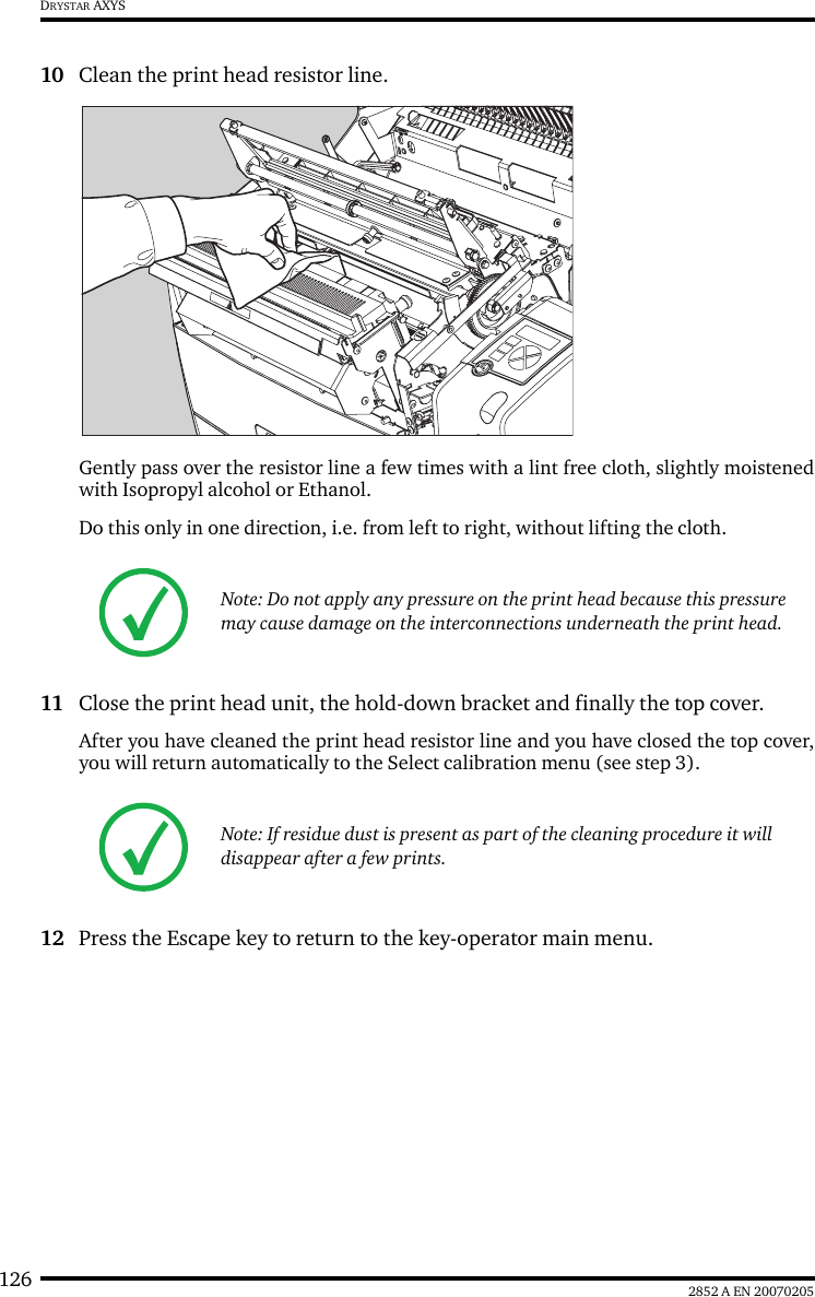 126 2852 A EN 20070205DRYSTAR AXYS10 Clean the print head resistor line.Gently pass over the resistor line a few times with a lint free cloth, slightly moistenedwith Isopropyl alcohol or Ethanol. Do this only in one direction, i.e. from left to right, without lifting the cloth.11 Close the print head unit, the hold-down bracket and finally the top cover.After you have cleaned the print head resistor line and you have closed the top cover,you will return automatically to the Select calibration menu (see step 3).12 Press the Escape key to return to the key-operator main menu.Note: Do not apply any pressure on the print head because this pressure may cause damage on the interconnections underneath the print head.Note: If residue dust is present as part of the cleaning procedure it will disappear after a few prints.