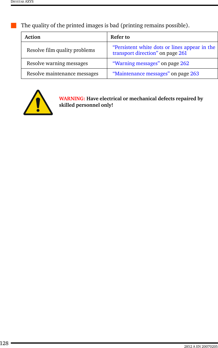 128 2852 A EN 20070205DRYSTAR AXYSQThe quality of the printed images is bad (printing remains possible).Action Refer toResolve film quality problems “Persistent white dots or lines appear in thetransport direction” on page 261Resolve warning messages “Warning messages” on page 262Resolve maintenance messages “Maintenance messages” on page 263WARNING: Have electrical or mechanical defects repaired by skilled personnel only!