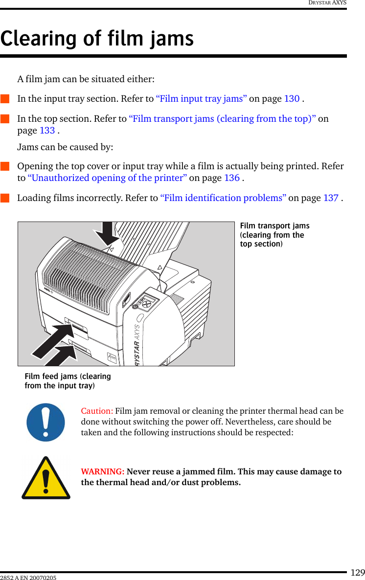 1292852 A EN 20070205DRYSTAR AXYSClearing of film jamsA film jam can be situated either:QIn the input tray section. Refer to “Film input tray jams” on page 130 .QIn the top section. Refer to “Film transport jams (clearing from the top)” on page 133 .Jams can be caused by:QOpening the top cover or input tray while a film is actually being printed. Refer to “Unauthorized opening of the printer” on page 136 .QLoading films incorrectly. Refer to “Film identification problems” on page 137 .Caution: Film jam removal or cleaning the printer thermal head can be done without switching the power off. Nevertheless, care should be taken and the following instructions should be respected:WARNING: Never reuse a jammed film. This may cause damage to the thermal head and/or dust problems.Film feed jams (clearing from the input tray)Film transport jams(clearing from the top section)