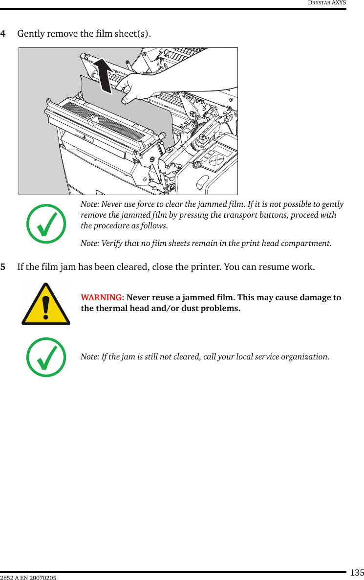 1352852 A EN 20070205DRYSTAR AXYS4Gently remove the film sheet(s).5If the film jam has been cleared, close the printer. You can resume work.Note: Never use force to clear the jammed film. If it is not possible to gently remove the jammed film by pressing the transport buttons, proceed with the procedure as follows.Note: Verify that no film sheets remain in the print head compartment.WARNING: Never reuse a jammed film. This may cause damage to the thermal head and/or dust problems.Note: If the jam is still not cleared, call your local service organization.