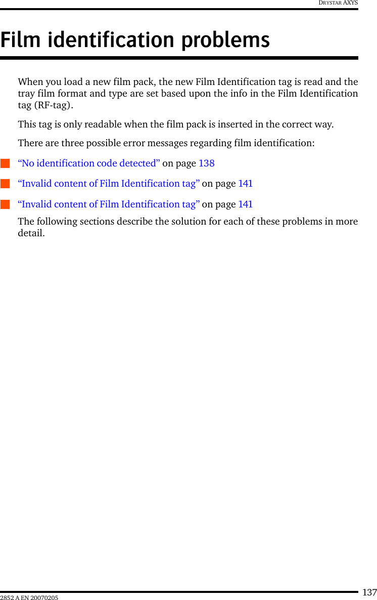 1372852 A EN 20070205DRYSTAR AXYSFilm identification problemsWhen you load a new film pack, the new Film Identification tag is read and thetray film format and type are set based upon the info in the Film Identificationtag (RF-tag).This tag is only readable when the film pack is inserted in the correct way.There are three possible error messages regarding film identification:Q“No identification code detected” on page 138Q“Invalid content of Film Identification tag” on page 141Q“Invalid content of Film Identification tag” on page 141The following sections describe the solution for each of these problems in moredetail.