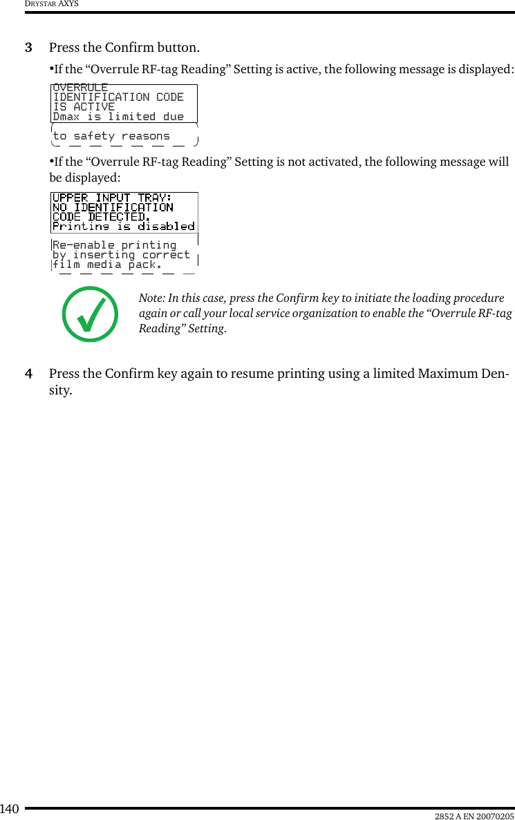 140 2852 A EN 20070205DRYSTAR AXYS3Press the Confirm button.•If the “Overrule RF-tag Reading” Setting is active, the following message is displayed:•If the “Overrule RF-tag Reading” Setting is not activated, the following message will be displayed:4Press the Confirm key again to resume printing using a limited Maximum Den-sity.Note: In this case, press the Confirm key to initiate the loading procedure again or call your local service organization to enable the “Overrule RF-tag Reading” Setting.OVERRULEIDENTIFICATION CODEIS ACTIVEDmax is limited dueto safety reasonsRe-enable printingby inserting correctfilm media pack.