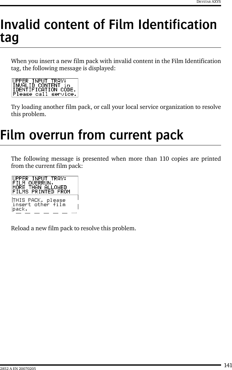 1412852 A EN 20070205DRYSTAR AXYSInvalid content of Film Identification tag When you insert a new film pack with invalid content in the Film Identificationtag, the following message is displayed:Try loading another film pack, or call your local service organization to resolvethis problem.Film overrun from current packThe following message is presented when more than 110 copies are printedfrom the current film pack:Reload a new film pack to resolve this problem.THIS PACK. pleaseinsert other filmpack.