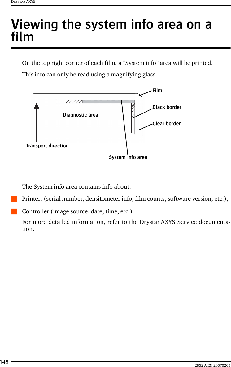 148 2852 A EN 20070205DRYSTAR AXYSViewing the system info area on a filmOn the top right corner of each film, a “System info” area will be printed.This info can only be read using a magnifying glass.The System info area contains info about:QPrinter: (serial number, densitometer info, film counts, software version, etc.),QController (image source, date, time, etc.).For more detailed information, refer to the Drystar AXYS Service documenta-tion.FilmDiagnostic areaClear borderBlack borderSystem info areaTransport direction