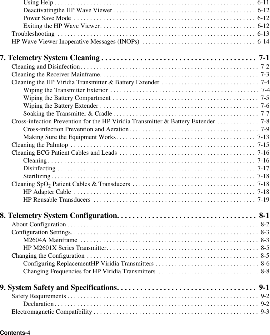 Contents-4Using Help . . . . . . . . . . . . . . . . . . . . . . . . . . . . . . . . . . . . . . . . . . . . . . . . . . . . . . . . . . . . . .  6-11Deactivatingthe HP Wave Viewer. . . . . . . . . . . . . . . . . . . . . . . . . . . . . . . . . . . . . . . . . . . .  6-12Power Save Mode  . . . . . . . . . . . . . . . . . . . . . . . . . . . . . . . . . . . . . . . . . . . . . . . . . . . . . . . . 6-12Exiting the HP Wave Viewer. . . . . . . . . . . . . . . . . . . . . . . . . . . . . . . . . . . . . . . . . . . . . . . .  6-12Troubleshooting  . . . . . . . . . . . . . . . . . . . . . . . . . . . . . . . . . . . . . . . . . . . . . . . . . . . . . . . . . . . . .  6-13HP Wave Viewer Inoperative Messages (INOPs)  . . . . . . . . . . . . . . . . . . . . . . . . . . . . . . . . . . .  6-147. Telemetry System Cleaning . . . . . . . . . . . . . . . . . . . . . . . . . . . . . . . . . . . . . . . .  7-1Cleaning and Disinfection. . . . . . . . . . . . . . . . . . . . . . . . . . . . . . . . . . . . . . . . . . . . . . . . . . . . . . .  7-2Cleaning the Receiver Mainframe. . . . . . . . . . . . . . . . . . . . . . . . . . . . . . . . . . . . . . . . . . . . . . . . . 7-3Cleaning the HP Viridia Transmitter &amp; Battery Extender  . . . . . . . . . . . . . . . . . . . . . . . . . . . . . .  7-4Wiping the Transmitter Exterior . . . . . . . . . . . . . . . . . . . . . . . . . . . . . . . . . . . . . . . . . . . . . .  7-4Wiping the Battery Compartment . . . . . . . . . . . . . . . . . . . . . . . . . . . . . . . . . . . . . . . . . . . . .  7-5Wiping the Battery Extender . . . . . . . . . . . . . . . . . . . . . . . . . . . . . . . . . . . . . . . . . . . . . . . . .  7-6Soaking the Transmitter &amp; Cradle . . . . . . . . . . . . . . . . . . . . . . . . . . . . . . . . . . . . . . . . . . . . .  7-7Cross-infection Prevention for the HP Viridia Transmitter &amp; Battery Extender . . . . . . . . . . . . .  7-8Cross-infection Prevention and Aeration. . . . . . . . . . . . . . . . . . . . . . . . . . . . . . . . . . . . . . . .  7-9Making Sure the Equipment Works. . . . . . . . . . . . . . . . . . . . . . . . . . . . . . . . . . . . . . . . . . .  7-13Cleaning the Palmtop  . . . . . . . . . . . . . . . . . . . . . . . . . . . . . . . . . . . . . . . . . . . . . . . . . . . . . . . . .  7-15Cleaning ECG Patient Cables and Leads  . . . . . . . . . . . . . . . . . . . . . . . . . . . . . . . . . . . . . . . . . .  7-16Cleaning . . . . . . . . . . . . . . . . . . . . . . . . . . . . . . . . . . . . . . . . . . . . . . . . . . . . . . . . . . . . . . . .  7-16Disinfecting . . . . . . . . . . . . . . . . . . . . . . . . . . . . . . . . . . . . . . . . . . . . . . . . . . . . . . . . . . . . .  7-17Sterilizing. . . . . . . . . . . . . . . . . . . . . . . . . . . . . . . . . . . . . . . . . . . . . . . . . . . . . . . . . . . . . . .  7-18Cleaning SpO2 Patient Cables &amp; Transducers . . . . . . . . . . . . . . . . . . . . . . . . . . . . . . . . . . . . . .  7-18HP Adapter Cable  . . . . . . . . . . . . . . . . . . . . . . . . . . . . . . . . . . . . . . . . . . . . . . . . . . . . . . . . 7-18HP Reusable Transducers  . . . . . . . . . . . . . . . . . . . . . . . . . . . . . . . . . . . . . . . . . . . . . . . . . .  7-198. Telemetry System Configuration. . . . . . . . . . . . . . . . . . . . . . . . . . . . . . . . . . . .  8-1About Configuration . . . . . . . . . . . . . . . . . . . . . . . . . . . . . . . . . . . . . . . . . . . . . . . . . . . . . . . . . . .  8-2Configuration Settings. . . . . . . . . . . . . . . . . . . . . . . . . . . . . . . . . . . . . . . . . . . . . . . . . . . . . . . . . .  8-3M2604A Mainframe  . . . . . . . . . . . . . . . . . . . . . . . . . . . . . . . . . . . . . . . . . . . . . . . . . . . . . . .  8-3HP M2601X Series Transmitter. . . . . . . . . . . . . . . . . . . . . . . . . . . . . . . . . . . . . . . . . . . . . . .  8-5Changing the Configuration . . . . . . . . . . . . . . . . . . . . . . . . . . . . . . . . . . . . . . . . . . . . . . . . . . . . .  8-5Configuring ReplacementHP Viridia Transmitters . . . . . . . . . . . . . . . . . . . . . . . . . . . . . . . .  8-6Changing Frequencies for HP Viridia Transmitters  . . . . . . . . . . . . . . . . . . . . . . . . . . . . . . .  8-89. System Safety and Specifications. . . . . . . . . . . . . . . . . . . . . . . . . . . . . . . . . . . .  9-1Safety Requirements . . . . . . . . . . . . . . . . . . . . . . . . . . . . . . . . . . . . . . . . . . . . . . . . . . . . . . . . . . .  9-2Declaration. . . . . . . . . . . . . . . . . . . . . . . . . . . . . . . . . . . . . . . . . . . . . . . . . . . . . . . . . . . . . . .  9-2Electromagnetic Compatibility . . . . . . . . . . . . . . . . . . . . . . . . . . . . . . . . . . . . . . . . . . . . . . . . . . .  9-3