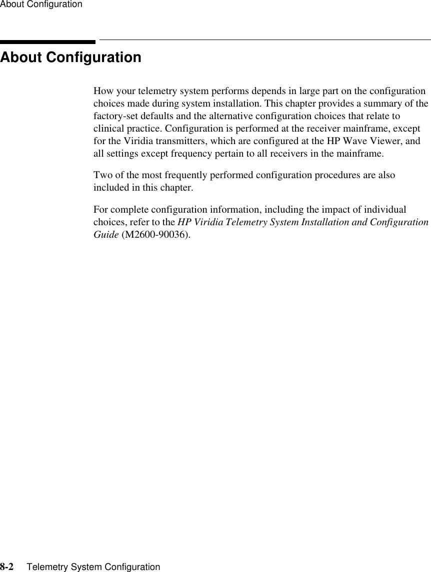 About Configuration8-2     Telemetry System ConfigurationAbout ConfigurationHow your telemetry system performs depends in large part on the configuration choices made during system installation. This chapter provides a summary of the factory-set defaults and the alternative configuration choices that relate to clinical practice. Configuration is performed at the receiver mainframe, except for the Viridia transmitters, which are configured at the HP Wave Viewer, and all settings except frequency pertain to all receivers in the mainframe. Two of the most frequently performed configuration procedures are also included in this chapter.For complete configuration information, including the impact of individual choices, refer to the HP Viridia Telemetry System Installation and Configuration Guide (M2600-90036).