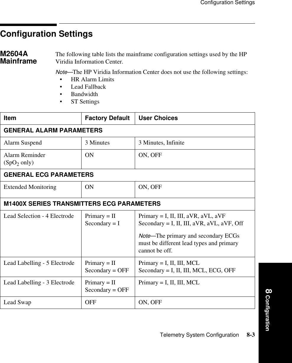 Configuration SettingsTelemetry System Configuration     8-38 ConfigurationConfiguration SettingsM2604A Mainframe The following table lists the mainframe configuration settings used by the HP Viridia Information Center. Note—The HP Viridia Information Center does not use the following settings:• HR Alarm Limits• Lead Fallback• Bandwidth• ST SettingsItem Factory Default User ChoicesGENERAL ALARM PARAMETERSAlarm Suspend 3 Minutes 3 Minutes, InfiniteAlarm Reminder (SpO2 only) ON ON, OFFGENERAL ECG PARAMETERSExtended Monitoring ON ON, OFFM1400X SERIES TRANSMITTERS ECG PARAMETERSLead Selection - 4 Electrode Primary = IISecondary = I Primary = I, II, III, aVR, aVL, aVFSecondary = I, II, III, aVR, aVL, aVF, OffNote—The primary and secondary ECGs must be different lead types and primary cannot be off.Lead Labelling - 5 Electrode Primary = II Secondary = OFF  Primary = I, II, III, MCL Secondary = I, II, III, MCL, ECG, OFFLead Labelling - 3 Electrode Primary = IISecondary = OFF  Primary = I, II, III, MCL Lead Swap OFF ON, OFF