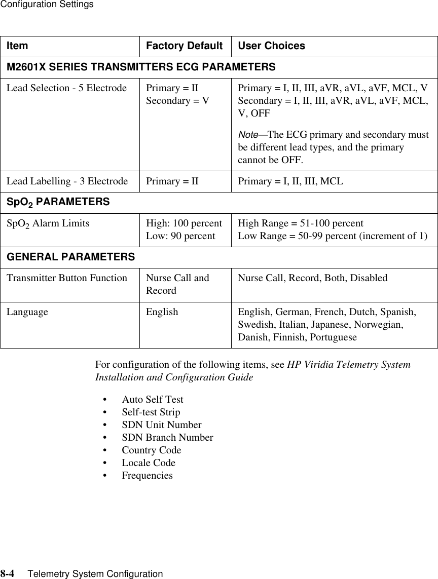 Configuration Settings8-4     Telemetry System ConfigurationFor configuration of the following items, see HP Viridia Telemetry System Installation and Configuration Guide• Auto Self Test • Self-test Strip• SDN Unit Number • SDN Branch Number• Country Code• Locale Code • Frequencies M2601X SERIES TRANSMITTERS ECG PARAMETERSLead Selection - 5 Electrode Primary = IISecondary = V  Primary = I, II, III, aVR, aVL, aVF, MCL, V Secondary = I, II, III, aVR, aVL, aVF, MCL, V, OFF Note—The ECG primary and secondary must be different lead types, and the primary cannot be OFF.Lead Labelling - 3 Electrode  Primary = II  Primary = I, II, III, MCLSpO2 PARAMETERS SpO2 Alarm Limits  High: 100 percentLow: 90 percent High Range = 51-100 percent Low Range = 50-99 percent (increment of 1)GENERAL PARAMETERSTransmitter Button Function  Nurse Call and Record  Nurse Call, Record, Both, DisabledLanguage  English  English, German, French, Dutch, Spanish, Swedish, Italian, Japanese, Norwegian, Danish, Finnish, PortugueseItem Factory Default User Choices