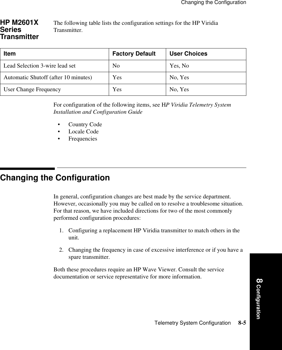 Changing the ConfigurationTelemetry System Configuration     8-58 ConfigurationHP M2601X Series TransmitterThe following table lists the configuration settings for the HP Viridia Transmitter. For configuration of the following items, see HP Viridia Telemetry System Installation and Configuration Guide• Country Code • Locale Code • Frequencies Changing the ConfigurationIn general, configuration changes are best made by the service department. However, occasionally you may be called on to resolve a troublesome situation. For that reason, we have included directions for two of the most commonly performed configuration procedures: 1. Configuring a replacement HP Viridia transmitter to match others in the unit.2. Changing the frequency in case of excessive interference or if you have a spare transmitter. Both these procedures require an HP Wave Viewer. Consult the service documentation or service representative for more information.Item  Factory Default  User ChoicesLead Selection 3-wire lead set  No  Yes, No Automatic Shutoff (after 10 minutes) Yes  No, Yes User Change Frequency  Yes  No, Yes 