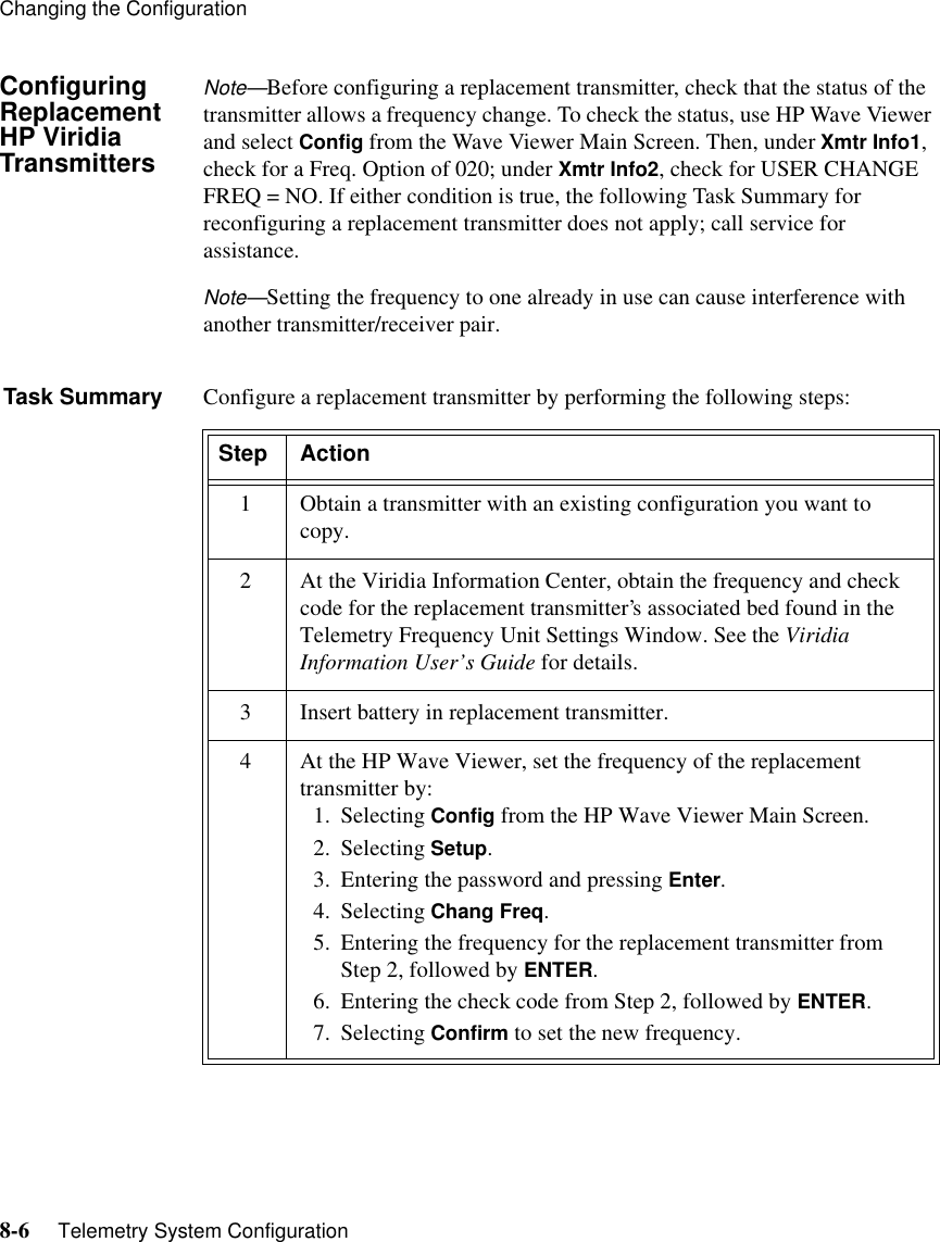 Changing the Configuration8-6     Telemetry System ConfigurationConfiguring ReplacementHP Viridia TransmittersNote—Before configuring a replacement transmitter, check that the status of the transmitter allows a frequency change. To check the status, use HP Wave Viewer and select Config from the Wave Viewer Main Screen. Then, under Xmtr Info1, check for a Freq. Option of 020; under Xmtr Info2, check for USER CHANGE FREQ = NO. If either condition is true, the following Task Summary for reconfiguring a replacement transmitter does not apply; call service for assistance. Note—Setting the frequency to one already in use can cause interference with another transmitter/receiver pair. Task Summary Configure a replacement transmitter by performing the following steps:Step Action1 Obtain a transmitter with an existing configuration you want to copy.2 At the Viridia Information Center, obtain the frequency and check code for the replacement transmitter’s associated bed found in the Telemetry Frequency Unit Settings Window. See the Viridia Information User’s Guide for details.3 Insert battery in replacement transmitter.4 At the HP Wave Viewer, set the frequency of the replacement transmitter by:1. Selecting Config from the HP Wave Viewer Main Screen.2. Selecting Setup.3. Entering the password and pressing Enter.4. Selecting Chang Freq.5. Entering the frequency for the replacement transmitter from Step 2, followed by ENTER.6. Entering the check code from Step 2, followed by ENTER.7. Selecting Confirm to set the new frequency.