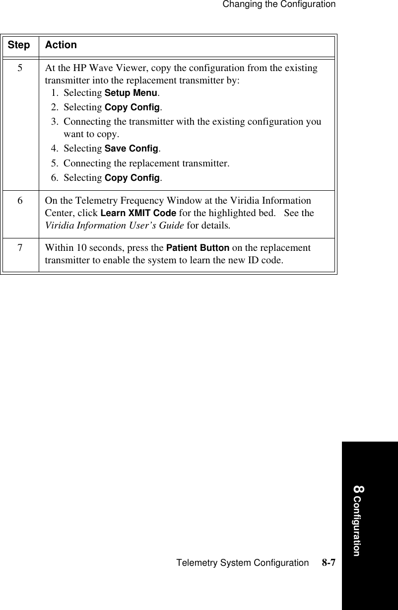 Changing the ConfigurationTelemetry System Configuration     8-78 Configuration5 At the HP Wave Viewer, copy the configuration from the existing transmitter into the replacement transmitter by:1. Selecting Setup Menu. 2. Selecting Copy Config.3. Connecting the transmitter with the existing configuration you want to copy. 4. Selecting Save Config. 5. Connecting the replacement transmitter. 6. Selecting Copy Config.6 On the Telemetry Frequency Window at the Viridia Information Center, click Learn XMIT Code for the highlighted bed.   See the Viridia Information User’s Guide for details.7 Within 10 seconds, press the Patient Button on the replacement transmitter to enable the system to learn the new ID code.Step Action