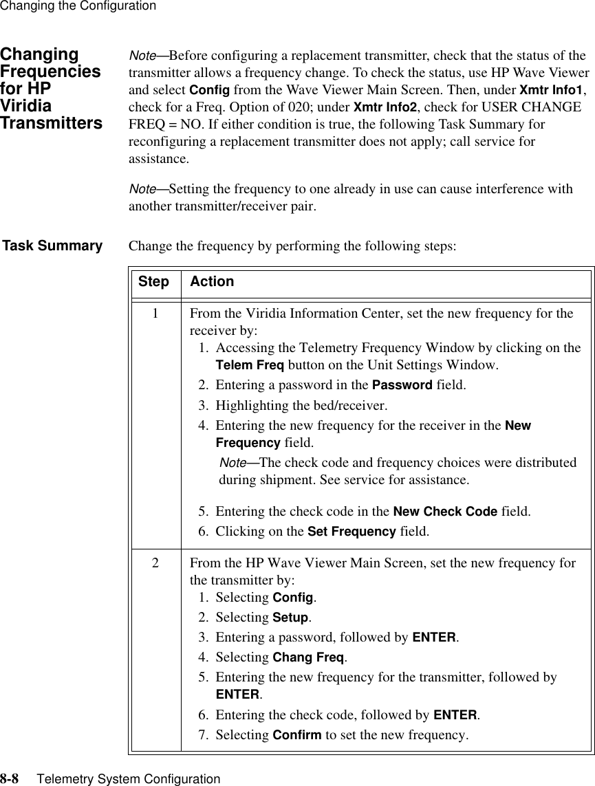 Changing the Configuration8-8     Telemetry System ConfigurationChanging Frequencies for HP Viridia TransmittersNote—Before configuring a replacement transmitter, check that the status of the transmitter allows a frequency change. To check the status, use HP Wave Viewer and select Config from the Wave Viewer Main Screen. Then, under Xmtr Info1, check for a Freq. Option of 020; under Xmtr Info2, check for USER CHANGE FREQ = NO. If either condition is true, the following Task Summary for reconfiguring a replacement transmitter does not apply; call service for assistance. Note—Setting the frequency to one already in use can cause interference with another transmitter/receiver pair. Task Summary Change the frequency by performing the following steps:Step Action1 From the Viridia Information Center, set the new frequency for the receiver by:1. Accessing the Telemetry Frequency Window by clicking on the Telem Freq button on the Unit Settings Window. 2. Entering a password in the Password field. 3. Highlighting the bed/receiver. 4. Entering the new frequency for the receiver in the New Frequency field.Note—The check code and frequency choices were distributed during shipment. See service for assistance.5. Entering the check code in the New Check Code field. 6. Clicking on the Set Frequency field.2 From the HP Wave Viewer Main Screen, set the new frequency for the transmitter by:1. Selecting Config.2. Selecting Setup. 3. Entering a password, followed by ENTER.4. Selecting Chang Freq.5. Entering the new frequency for the transmitter, followed by ENTER. 6. Entering the check code, followed by ENTER. 7. Selecting Confirm to set the new frequency.