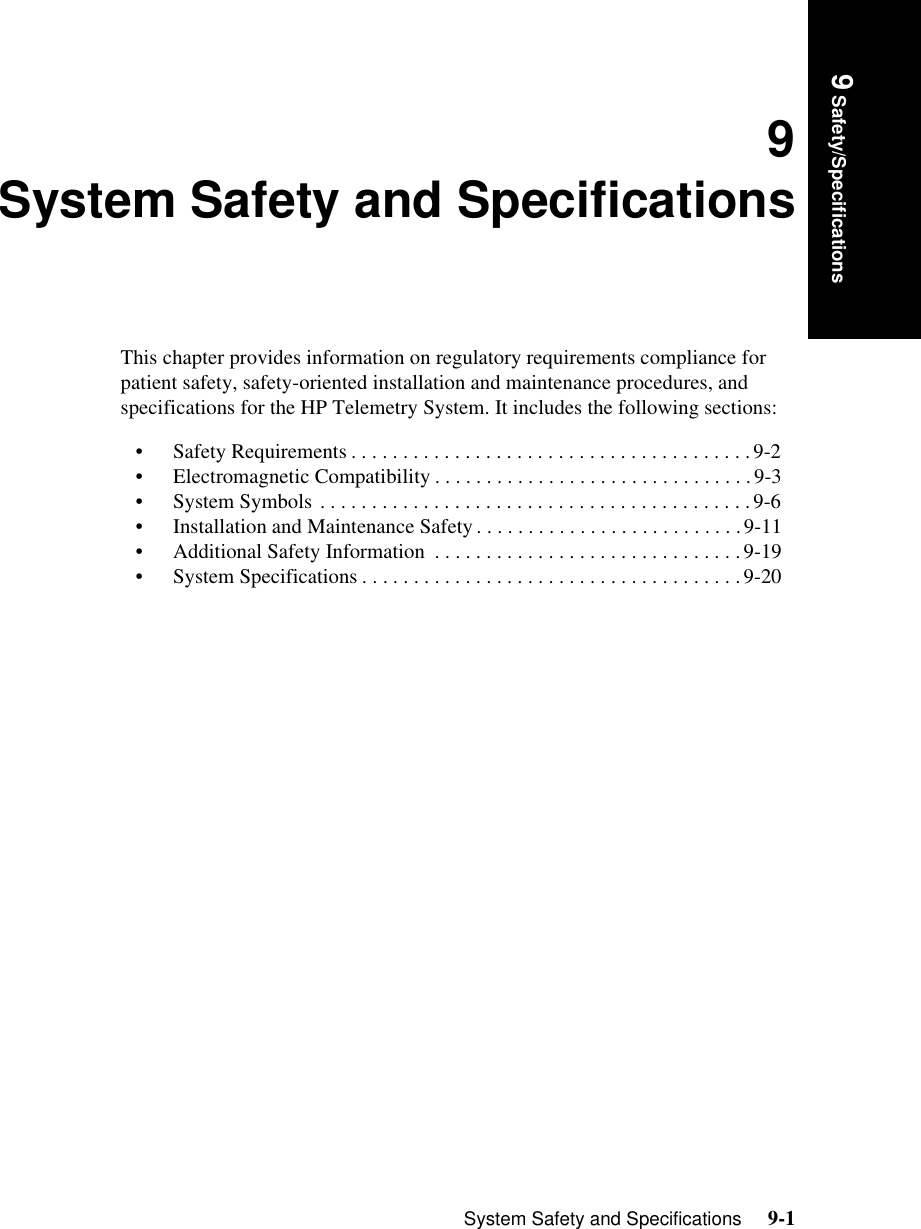 System Safety and Specifications     9-1Introduction9 Safety/Specifications9System Safety and SpecificationsThis chapter provides information on regulatory requirements compliance for patient safety, safety-oriented installation and maintenance procedures, and specifications for the HP Telemetry System. It includes the following sections:• Safety Requirements . . . . . . . . . . . . . . . . . . . . . . . . . . . . . . . . . . . . . . .9-2• Electromagnetic Compatibility . . . . . . . . . . . . . . . . . . . . . . . . . . . . . . .9-3• System Symbols . . . . . . . . . . . . . . . . . . . . . . . . . . . . . . . . . . . . . . . . . .9-6• Installation and Maintenance Safety . . . . . . . . . . . . . . . . . . . . . . . . . .9-11• Additional Safety Information  . . . . . . . . . . . . . . . . . . . . . . . . . . . . . .9-19• System Specifications . . . . . . . . . . . . . . . . . . . . . . . . . . . . . . . . . . . . .9-20