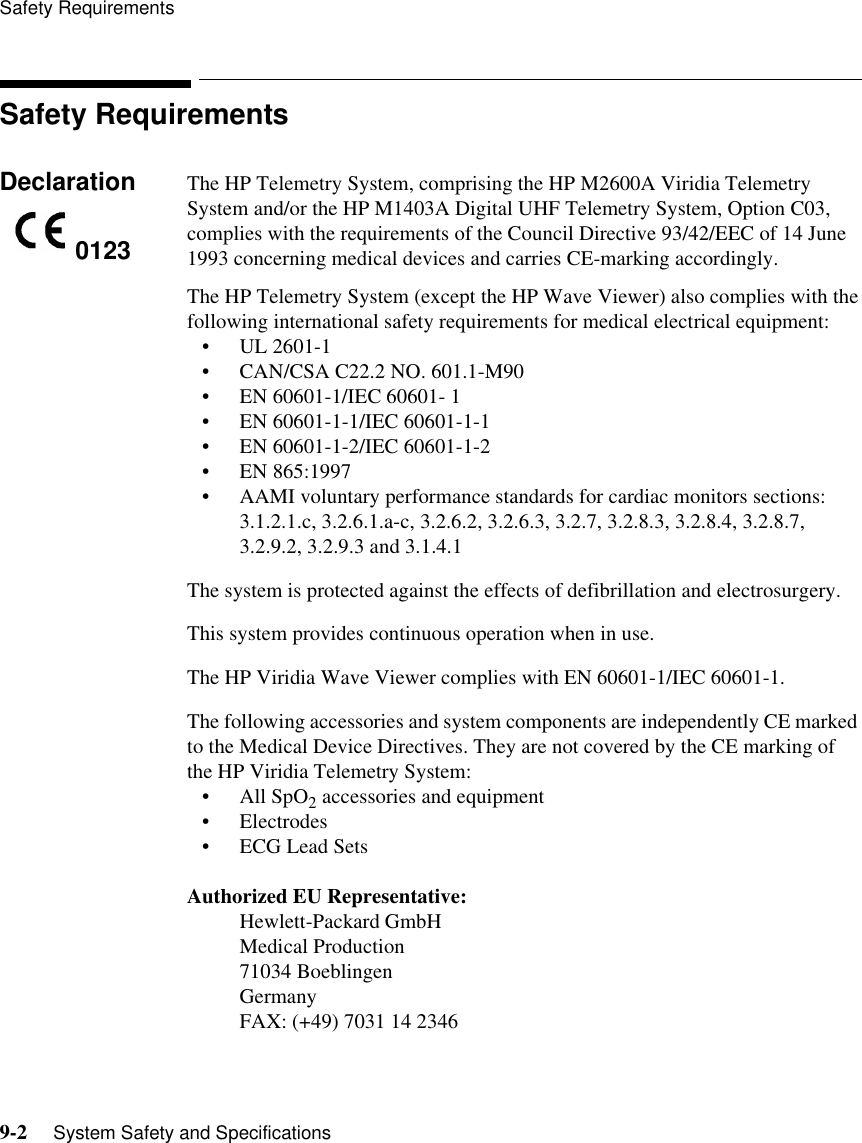 Safety Requirements9-2     System Safety and SpecificationsSafety RequirementsDeclaration The HP Telemetry System, comprising the HP M2600A Viridia Telemetry System and/or the HP M1403A Digital UHF Telemetry System, Option C03, complies with the requirements of the Council Directive 93/42/EEC of 14 June 1993 concerning medical devices and carries CE-marking accordingly. The HP Telemetry System (except the HP Wave Viewer) also complies with the following international safety requirements for medical electrical equipment:• UL 2601-1• CAN/CSA C22.2 NO. 601.1-M90• EN 60601-1/IEC 60601- 1• EN 60601-1-1/IEC 60601-1-1• EN 60601-1-2/IEC 60601-1-2• EN 865:1997• AAMI voluntary performance standards for cardiac monitors sections: 3.1.2.1.c, 3.2.6.1.a-c, 3.2.6.2, 3.2.6.3, 3.2.7, 3.2.8.3, 3.2.8.4, 3.2.8.7, 3.2.9.2, 3.2.9.3 and 3.1.4.1The system is protected against the effects of defibrillation and electrosurgery.This system provides continuous operation when in use.The HP Viridia Wave Viewer complies with EN 60601-1/IEC 60601-1.The following accessories and system components are independently CE marked to the Medical Device Directives. They are not covered by the CE marking of the HP Viridia Telemetry System: • All SpO2 accessories and equipment• Electrodes• ECG Lead SetsAuthorized EU Representative: Hewlett-Packard GmbHMedical Production71034 BoeblingenGermanyFAX: (+49) 7031 14 23460123