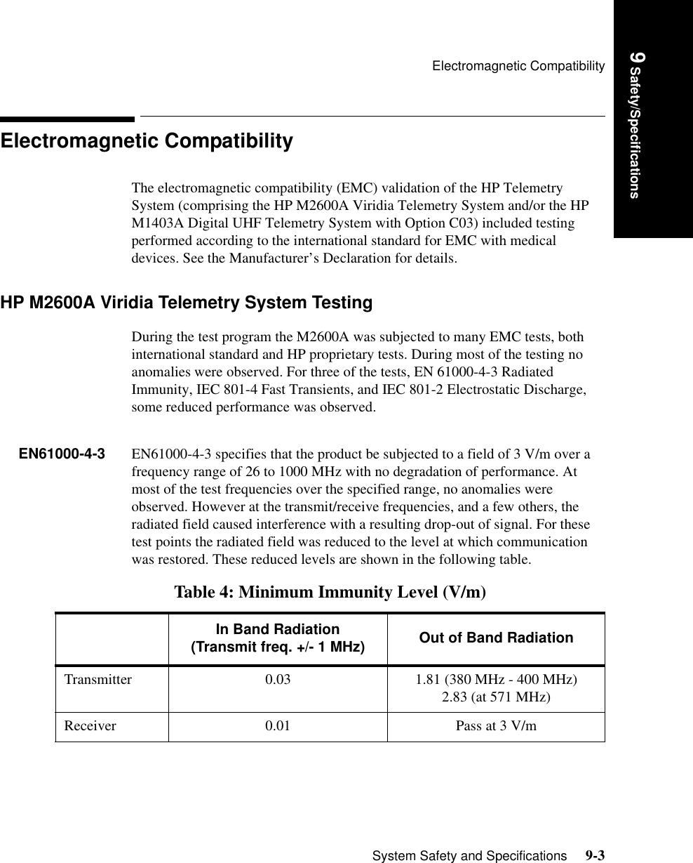 Electromagnetic CompatibilitySystem Safety and Specifications     9-3Introduction9 Safety/SpecificationsElectromagnetic CompatibilityThe electromagnetic compatibility (EMC) validation of the HP Telemetry System (comprising the HP M2600A Viridia Telemetry System and/or the HP M1403A Digital UHF Telemetry System with Option C03) included testing performed according to the international standard for EMC with medical devices. See the Manufacturer’s Declaration for details.HP M2600A Viridia Telemetry System Testing During the test program the M2600A was subjected to many EMC tests, both international standard and HP proprietary tests. During most of the testing no anomalies were observed. For three of the tests, EN 61000-4-3 Radiated Immunity, IEC 801-4 Fast Transients, and IEC 801-2 Electrostatic Discharge, some reduced performance was observed.EN61000-4-3 EN61000-4-3 specifies that the product be subjected to a field of 3 V/m over a frequency range of 26 to 1000 MHz with no degradation of performance. At most of the test frequencies over the specified range, no anomalies were observed. However at the transmit/receive frequencies, and a few others, the radiated field caused interference with a resulting drop-out of signal. For these test points the radiated field was reduced to the level at which communication was restored. These reduced levels are shown in the following table.Table 4: Minimum Immunity Level (V/m)In Band Radiation(Transmit freq. +/- 1 MHz) Out of Band RadiationTransmitter 0.03 1.81 (380 MHz - 400 MHz)2.83 (at 571 MHz)Receiver 0.01 Pass at 3 V/m