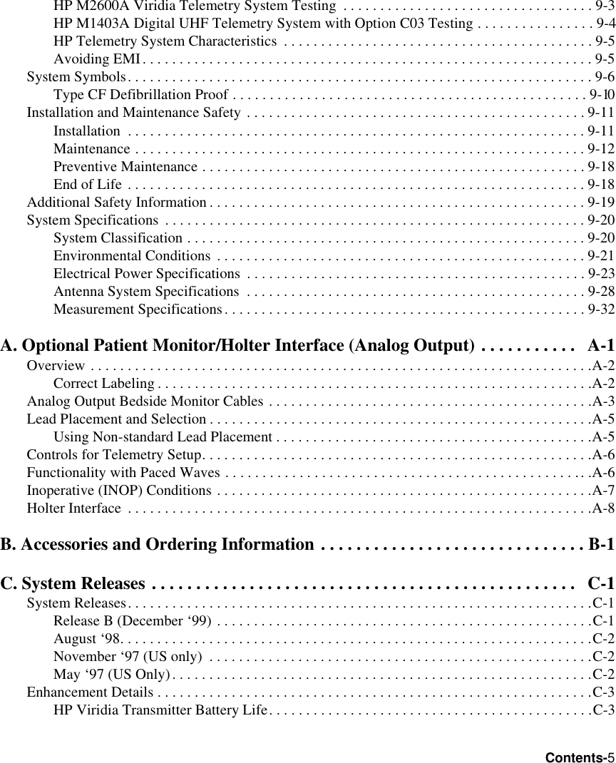 Contents-5HP M2600A Viridia Telemetry System Testing  . . . . . . . . . . . . . . . . . . . . . . . . . . . . . . . . . . 9-3HP M1403A Digital UHF Telemetry System with Option C03 Testing . . . . . . . . . . . . . . . . 9-4HP Telemetry System Characteristics  . . . . . . . . . . . . . . . . . . . . . . . . . . . . . . . . . . . . . . . . . . 9-5Avoiding EMI. . . . . . . . . . . . . . . . . . . . . . . . . . . . . . . . . . . . . . . . . . . . . . . . . . . . . . . . . . . . . 9-5System Symbols. . . . . . . . . . . . . . . . . . . . . . . . . . . . . . . . . . . . . . . . . . . . . . . . . . . . . . . . . . . . . . . 9-6Type CF Defibrillation Proof . . . . . . . . . . . . . . . . . . . . . . . . . . . . . . . . . . . . . . . . . . . . . . . . 9-10Installation and Maintenance Safety . . . . . . . . . . . . . . . . . . . . . . . . . . . . . . . . . . . . . . . . . . . . . . 9-11Installation  . . . . . . . . . . . . . . . . . . . . . . . . . . . . . . . . . . . . . . . . . . . . . . . . . . . . . . . . . . . . . . 9-11Maintenance . . . . . . . . . . . . . . . . . . . . . . . . . . . . . . . . . . . . . . . . . . . . . . . . . . . . . . . . . . . . . 9-12Preventive Maintenance . . . . . . . . . . . . . . . . . . . . . . . . . . . . . . . . . . . . . . . . . . . . . . . . . . . . 9-18End of Life . . . . . . . . . . . . . . . . . . . . . . . . . . . . . . . . . . . . . . . . . . . . . . . . . . . . . . . . . . . . . . 9-18Additional Safety Information . . . . . . . . . . . . . . . . . . . . . . . . . . . . . . . . . . . . . . . . . . . . . . . . . . . 9-19System Specifications  . . . . . . . . . . . . . . . . . . . . . . . . . . . . . . . . . . . . . . . . . . . . . . . . . . . . . . . . . 9-20System Classification . . . . . . . . . . . . . . . . . . . . . . . . . . . . . . . . . . . . . . . . . . . . . . . . . . . . . .9-20Environmental Conditions  . . . . . . . . . . . . . . . . . . . . . . . . . . . . . . . . . . . . . . . . . . . . . . . . . . 9-21Electrical Power Specifications  . . . . . . . . . . . . . . . . . . . . . . . . . . . . . . . . . . . . . . . . . . . . . . 9-23Antenna System Specifications  . . . . . . . . . . . . . . . . . . . . . . . . . . . . . . . . . . . . . . . . . . . . . . 9-28Measurement Specifications. . . . . . . . . . . . . . . . . . . . . . . . . . . . . . . . . . . . . . . . . . . . . . . . . 9-32A. Optional Patient Monitor/Holter Interface (Analog Output) . . . . . . . . . . .   A-1Overview . . . . . . . . . . . . . . . . . . . . . . . . . . . . . . . . . . . . . . . . . . . . . . . . . . . . . . . . . . . . . . . . . . . .A-2Correct Labeling . . . . . . . . . . . . . . . . . . . . . . . . . . . . . . . . . . . . . . . . . . . . . . . . . . . . . . . . . . .A-2Analog Output Bedside Monitor Cables . . . . . . . . . . . . . . . . . . . . . . . . . . . . . . . . . . . . . . . . . . . .A-3Lead Placement and Selection . . . . . . . . . . . . . . . . . . . . . . . . . . . . . . . . . . . . . . . . . . . . . . . . . . . .A-5Using Non-standard Lead Placement . . . . . . . . . . . . . . . . . . . . . . . . . . . . . . . . . . . . . . . . . . .A-5Controls for Telemetry Setup. . . . . . . . . . . . . . . . . . . . . . . . . . . . . . . . . . . . . . . . . . . . . . . . . . . . .A-6Functionality with Paced Waves . . . . . . . . . . . . . . . . . . . . . . . . . . . . . . . . . . . . . . . . . . . . . . . . . .A-6Inoperative (INOP) Conditions . . . . . . . . . . . . . . . . . . . . . . . . . . . . . . . . . . . . . . . . . . . . . . . . . . .A-7Holter Interface  . . . . . . . . . . . . . . . . . . . . . . . . . . . . . . . . . . . . . . . . . . . . . . . . . . . . . . . . . . . . . . .A-8B. Accessories and Ordering Information . . . . . . . . . . . . . . . . . . . . . . . . . . . . . . B-1C. System Releases . . . . . . . . . . . . . . . . . . . . . . . . . . . . . . . . . . . . . . . . . . . . . . . .   C-1System Releases. . . . . . . . . . . . . . . . . . . . . . . . . . . . . . . . . . . . . . . . . . . . . . . . . . . . . . . . . . . . . . .C-1Release B (December ‘99) . . . . . . . . . . . . . . . . . . . . . . . . . . . . . . . . . . . . . . . . . . . . . . . . . . .C-1August ‘98. . . . . . . . . . . . . . . . . . . . . . . . . . . . . . . . . . . . . . . . . . . . . . . . . . . . . . . . . . . . . . . .C-2November ‘97 (US only)  . . . . . . . . . . . . . . . . . . . . . . . . . . . . . . . . . . . . . . . . . . . . . . . . . . . .C-2May ‘97 (US Only). . . . . . . . . . . . . . . . . . . . . . . . . . . . . . . . . . . . . . . . . . . . . . . . . . . . . . . . .C-2Enhancement Details . . . . . . . . . . . . . . . . . . . . . . . . . . . . . . . . . . . . . . . . . . . . . . . . . . . . . . . . . . .C-3HP Viridia Transmitter Battery Life. . . . . . . . . . . . . . . . . . . . . . . . . . . . . . . . . . . . . . . . . . . .C-3