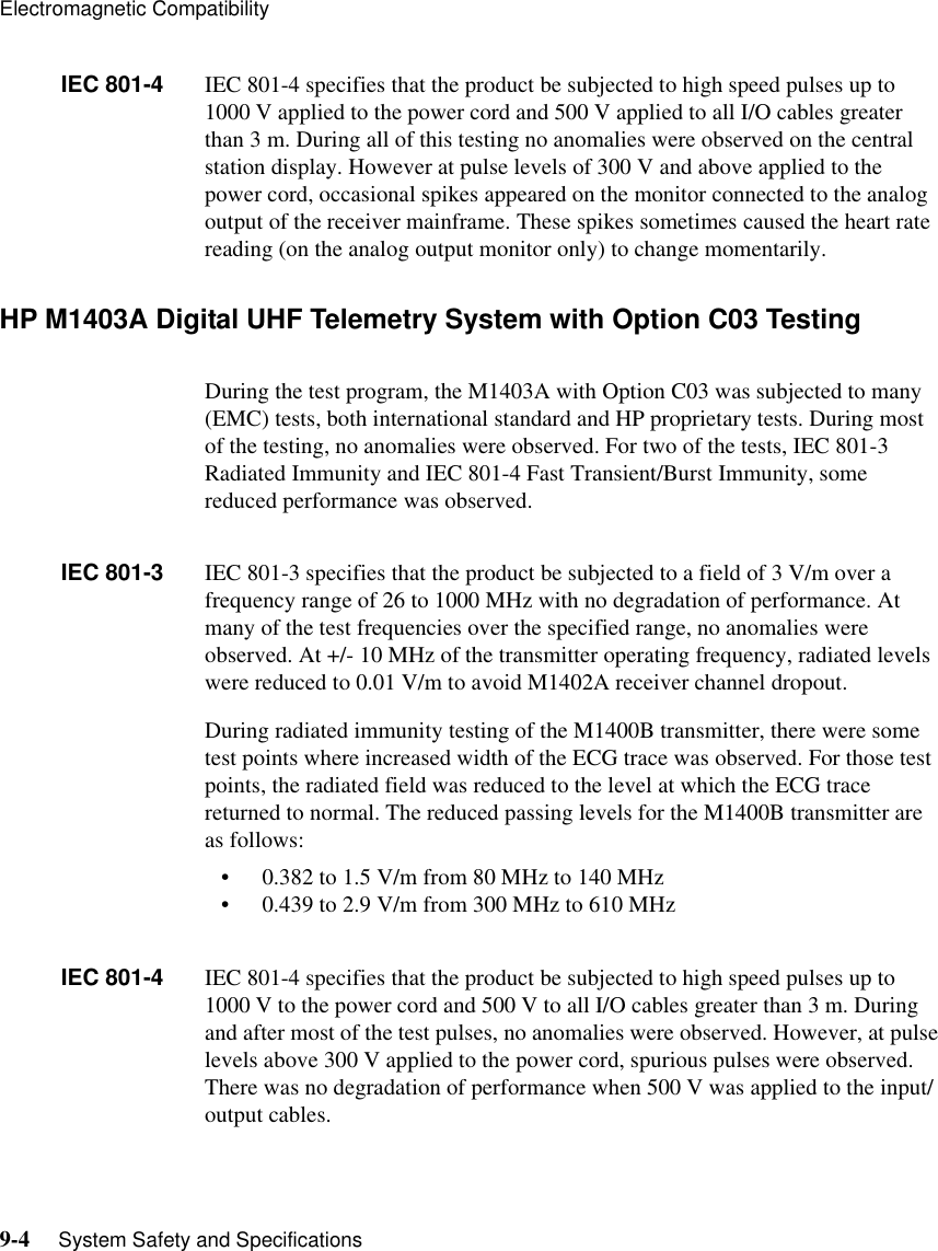 Electromagnetic Compatibility9-4     System Safety and SpecificationsIEC 801-4 IEC 801-4 specifies that the product be subjected to high speed pulses up to 1000 V applied to the power cord and 500 V applied to all I/O cables greater than 3 m. During all of this testing no anomalies were observed on the central station display. However at pulse levels of 300 V and above applied to the power cord, occasional spikes appeared on the monitor connected to the analog output of the receiver mainframe. These spikes sometimes caused the heart rate reading (on the analog output monitor only) to change momentarily.HP M1403A Digital UHF Telemetry System with Option C03 TestingDuring the test program, the M1403A with Option C03 was subjected to many (EMC) tests, both international standard and HP proprietary tests. During most of the testing, no anomalies were observed. For two of the tests, IEC 801-3 Radiated Immunity and IEC 801-4 Fast Transient/Burst Immunity, some reduced performance was observed.IEC 801-3 IEC 801-3 specifies that the product be subjected to a field of 3 V/m over a frequency range of 26 to 1000 MHz with no degradation of performance. At many of the test frequencies over the specified range, no anomalies were observed. At +/- 10 MHz of the transmitter operating frequency, radiated levels were reduced to 0.01 V/m to avoid M1402A receiver channel dropout.During radiated immunity testing of the M1400B transmitter, there were some test points where increased width of the ECG trace was observed. For those test points, the radiated field was reduced to the level at which the ECG trace returned to normal. The reduced passing levels for the M1400B transmitter are as follows:• 0.382 to 1.5 V/m from 80 MHz to 140 MHz• 0.439 to 2.9 V/m from 300 MHz to 610 MHzIEC 801-4 IEC 801-4 specifies that the product be subjected to high speed pulses up to 1000 V to the power cord and 500 V to all I/O cables greater than 3 m. During and after most of the test pulses, no anomalies were observed. However, at pulse levels above 300 V applied to the power cord, spurious pulses were observed. There was no degradation of performance when 500 V was applied to the input/output cables.