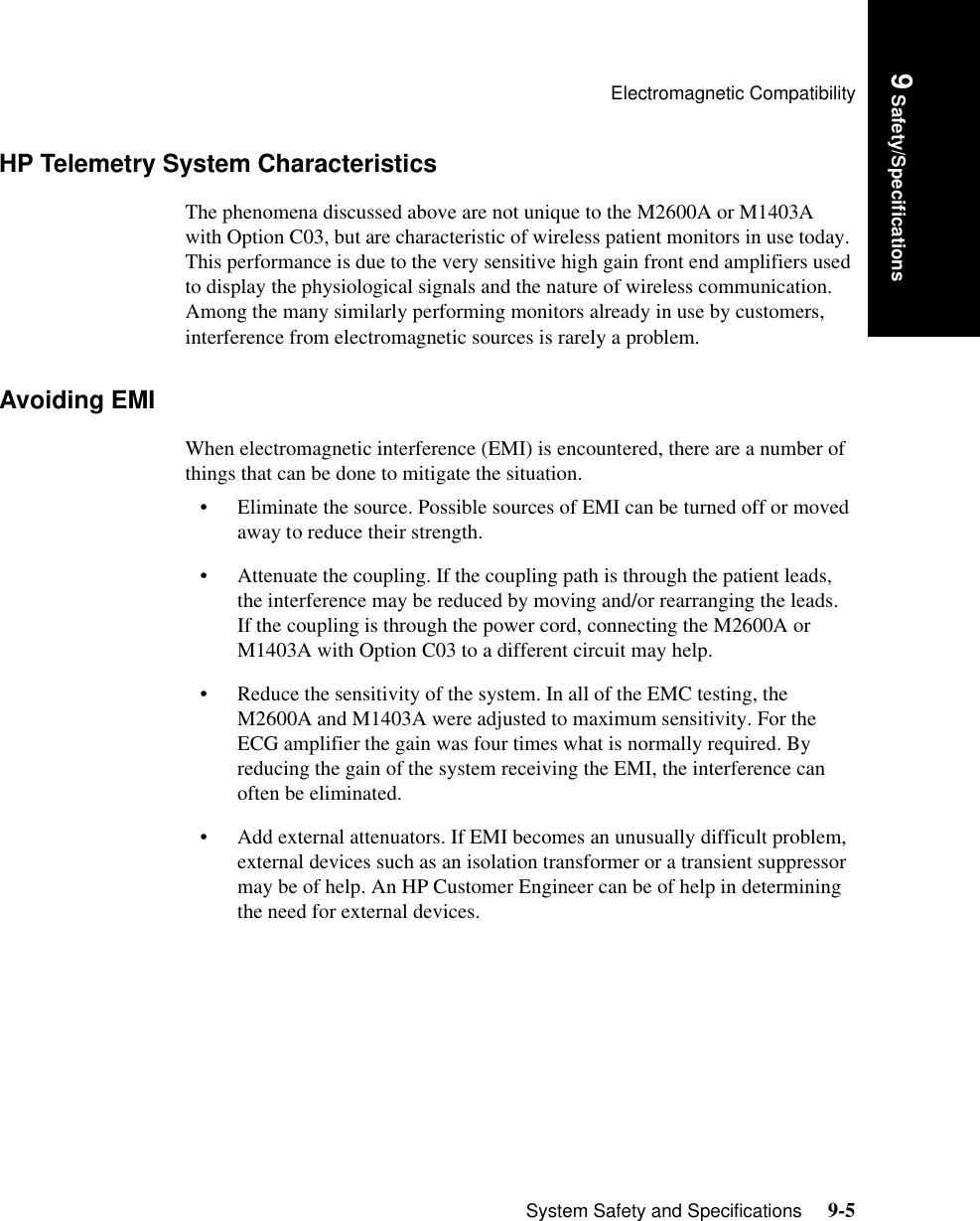 Electromagnetic CompatibilitySystem Safety and Specifications     9-5Introduction9 Safety/SpecificationsHP Telemetry System CharacteristicsThe phenomena discussed above are not unique to the M2600A or M1403A with Option C03, but are characteristic of wireless patient monitors in use today. This performance is due to the very sensitive high gain front end amplifiers used to display the physiological signals and the nature of wireless communication.   Among the many similarly performing monitors already in use by customers, interference from electromagnetic sources is rarely a problem.Avoiding EMIWhen electromagnetic interference (EMI) is encountered, there are a number of things that can be done to mitigate the situation.• Eliminate the source. Possible sources of EMI can be turned off or moved away to reduce their strength.• Attenuate the coupling. If the coupling path is through the patient leads, the interference may be reduced by moving and/or rearranging the leads. If the coupling is through the power cord, connecting the M2600A or M1403A with Option C03 to a different circuit may help.• Reduce the sensitivity of the system. In all of the EMC testing, the M2600A and M1403A were adjusted to maximum sensitivity. For the ECG amplifier the gain was four times what is normally required. By reducing the gain of the system receiving the EMI, the interference can often be eliminated. • Add external attenuators. If EMI becomes an unusually difficult problem, external devices such as an isolation transformer or a transient suppressor may be of help. An HP Customer Engineer can be of help in determining the need for external devices.