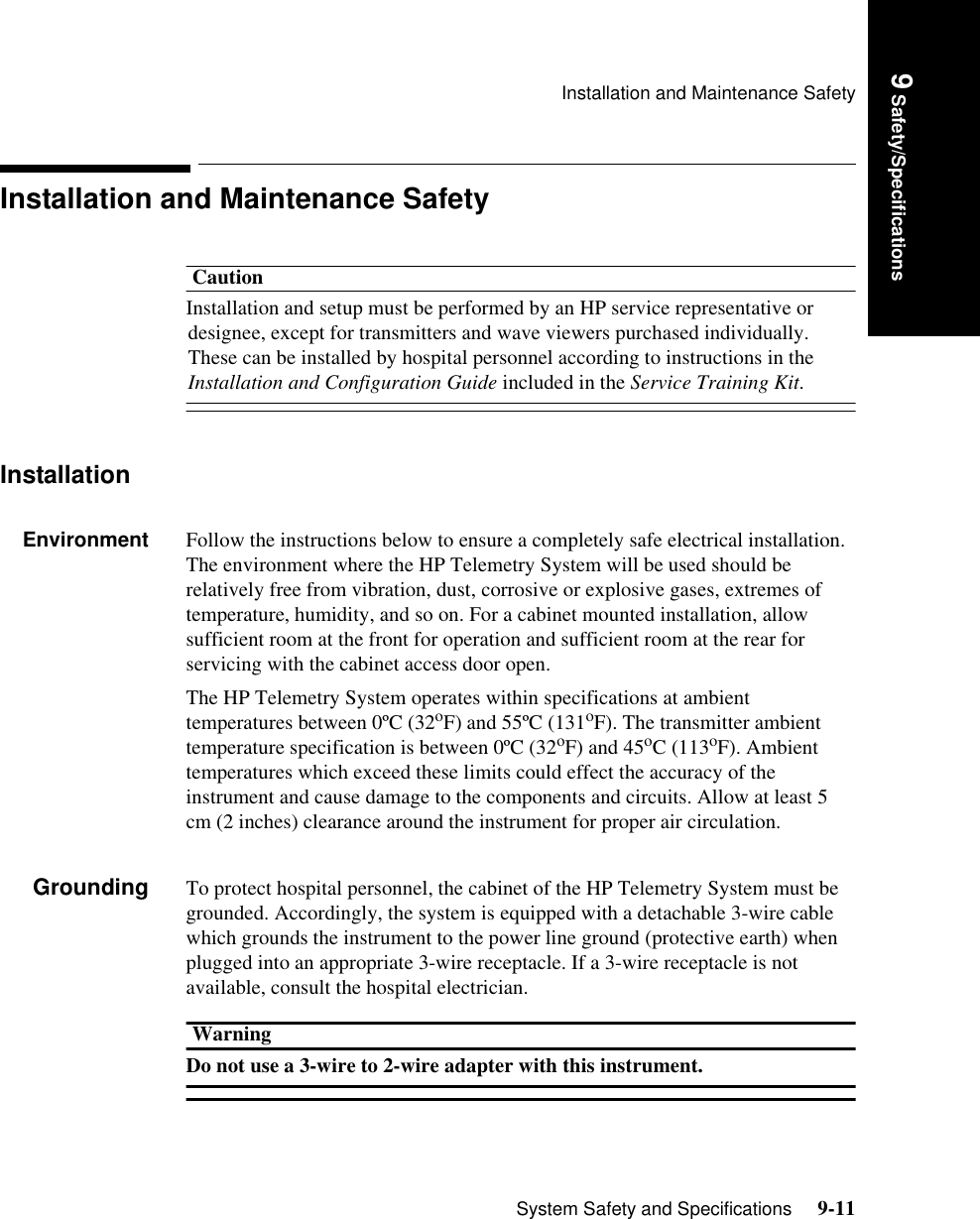 Installation and Maintenance SafetySystem Safety and Specifications     9-11Introduction9 Safety/SpecificationsInstallation and Maintenance SafetyCautionInstallation and setup must be performed by an HP service representative or designee, except for transmitters and wave viewers purchased individually. These can be installed by hospital personnel according to instructions in the Installation and Configuration Guide included in the Service Training Kit.InstallationEnvironment Follow the instructions below to ensure a completely safe electrical installation. The environment where the HP Telemetry System will be used should be relatively free from vibration, dust, corrosive or explosive gases, extremes of temperature, humidity, and so on. For a cabinet mounted installation, allow sufficient room at the front for operation and sufficient room at the rear for servicing with the cabinet access door open.The HP Telemetry System operates within specifications at ambient temperatures between 0ºC (32oF) and 55ºC (131oF). The transmitter ambient temperature specification is between 0ºC (32oF) and 45oC (113oF). Ambient temperatures which exceed these limits could effect the accuracy of the instrument and cause damage to the components and circuits. Allow at least 5 cm (2 inches) clearance around the instrument for proper air circulation.Grounding To protect hospital personnel, the cabinet of the HP Telemetry System must be grounded. Accordingly, the system is equipped with a detachable 3-wire cable which grounds the instrument to the power line ground (protective earth) when plugged into an appropriate 3-wire receptacle. If a 3-wire receptacle is not available, consult the hospital electrician. WarningDo not use a 3-wire to 2-wire adapter with this instrument. 