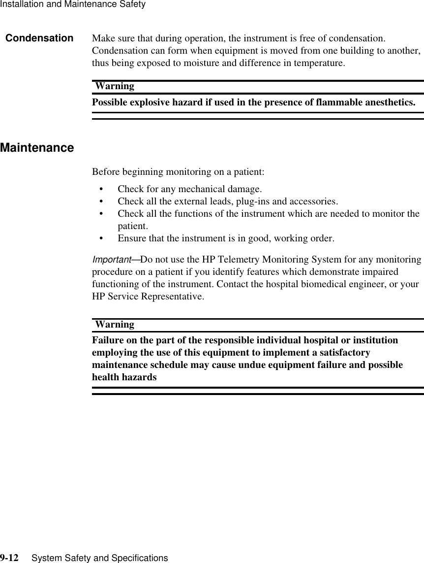 Installation and Maintenance Safety9-12     System Safety and SpecificationsCondensation Make sure that during operation, the instrument is free of condensation. Condensation can form when equipment is moved from one building to another, thus being exposed to moisture and difference in temperature.WarningPossible explosive hazard if used in the presence of flammable anesthetics. Maintenance Before beginning monitoring on a patient: • Check for any mechanical damage. • Check all the external leads, plug-ins and accessories. • Check all the functions of the instrument which are needed to monitor the patient. • Ensure that the instrument is in good, working order. Important—Do not use the HP Telemetry Monitoring System for any monitoring procedure on a patient if you identify features which demonstrate impaired functioning of the instrument. Contact the hospital biomedical engineer, or your HP Service Representative. WarningFailure on the part of the responsible individual hospital or institution employing the use of this equipment to implement a satisfactory maintenance schedule may cause undue equipment failure and possible health hazards