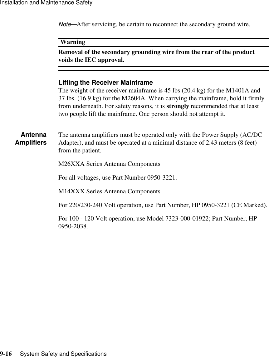 Installation and Maintenance Safety9-16     System Safety and SpecificationsNote—After servicing, be certain to reconnect the secondary ground wire. WarningRemoval of the secondary grounding wire from the rear of the product voids the IEC approval. Lifting the Receiver MainframeThe weight of the receiver mainframe is 45 lbs (20.4 kg) for the M1401A and 37 lbs. (16.9 kg) for the M2604A. When carrying the mainframe, hold it firmly from underneath. For safety reasons, it is strongly recommended that at least two people lift the mainframe. One person should not attempt it.AntennaAmplifiers The antenna amplifiers must be operated only with the Power Supply (AC/DC Adapter), and must be operated at a minimal distance of 2.43 meters (8 feet) from the patient.M26XXA Series Antenna ComponentsFor all voltages, use Part Number 0950-3221.M14XXX Series Antenna ComponentsFor 220/230-240 Volt operation, use Part Number, HP 0950-3221 (CE Marked).For 100 - 120 Volt operation, use Model 7323-000-01922; Part Number, HP 0950-2038.