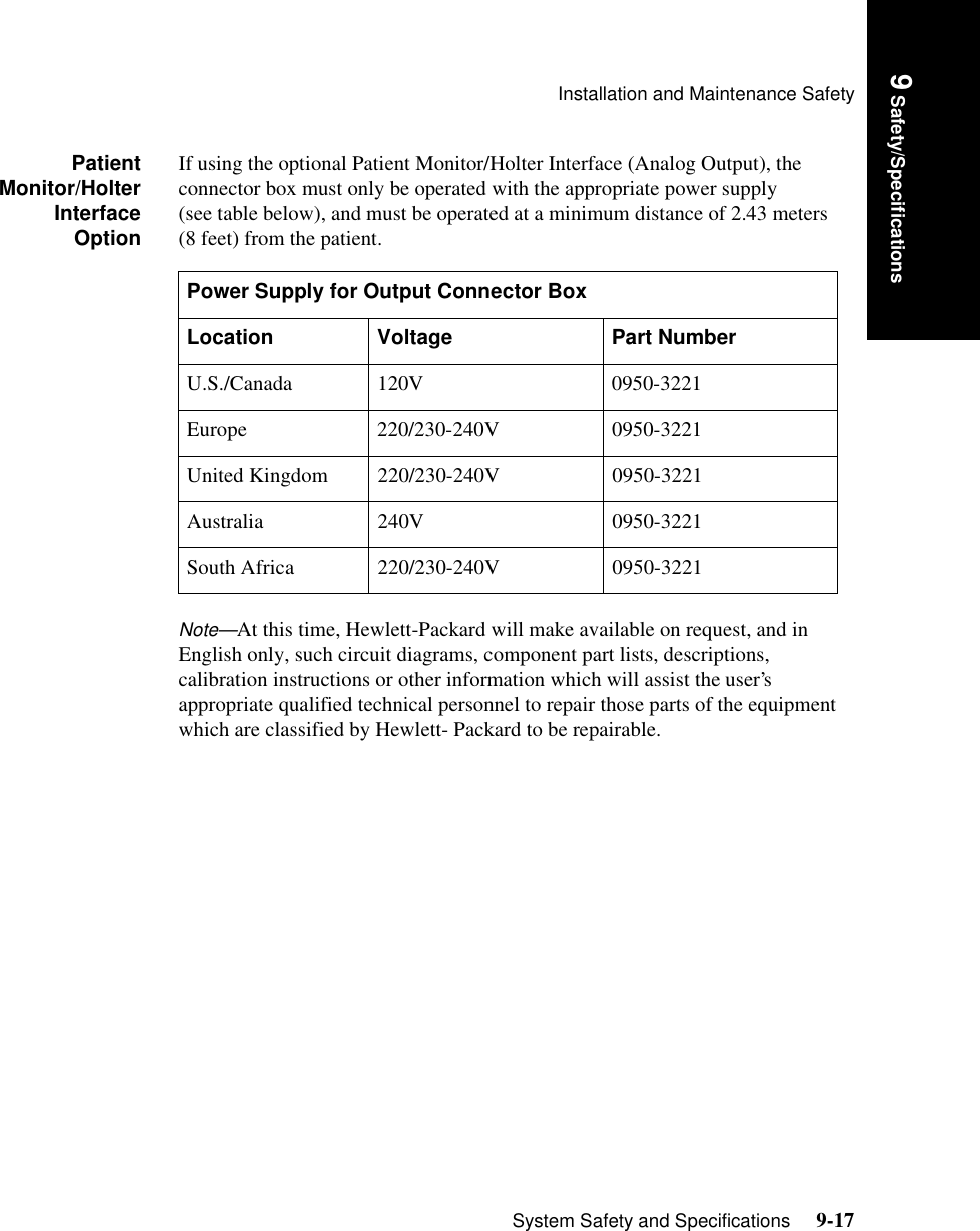 Installation and Maintenance SafetySystem Safety and Specifications     9-17Introduction9 Safety/SpecificationsPatientMonitor/HolterInterfaceOptionIf using the optional Patient Monitor/Holter Interface (Analog Output), the connector box must only be operated with the appropriate power supply (see table below), and must be operated at a minimum distance of 2.43 meters (8 feet) from the patient.Note—At this time, Hewlett-Packard will make available on request, and in English only, such circuit diagrams, component part lists, descriptions, calibration instructions or other information which will assist the user’s appropriate qualified technical personnel to repair those parts of the equipment which are classified by Hewlett- Packard to be repairable.Power Supply for Output Connector BoxLocation Voltage Part NumberU.S./Canada 120V 0950-3221Europe 220/230-240V 0950-3221United Kingdom 220/230-240V 0950-3221Australia 240V 0950-3221South Africa 220/230-240V 0950-3221