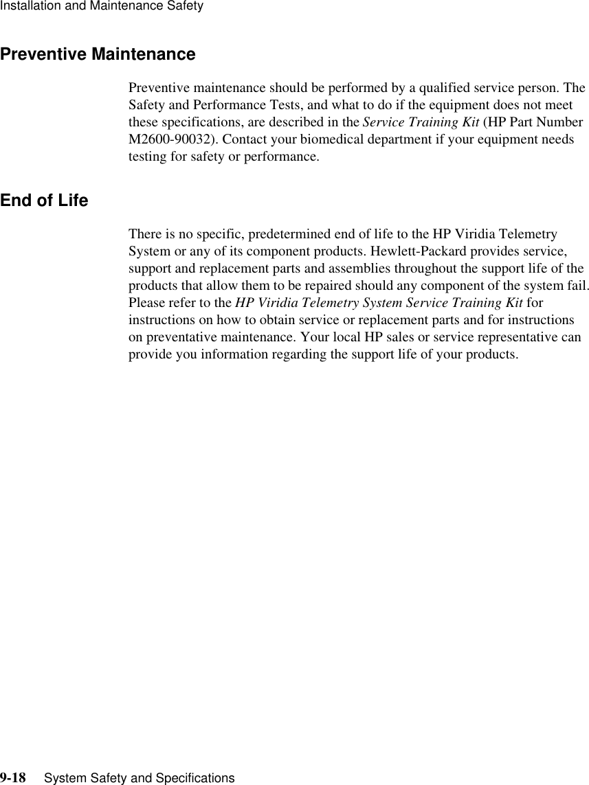 Installation and Maintenance Safety9-18     System Safety and SpecificationsPreventive MaintenancePreventive maintenance should be performed by a qualified service person. The Safety and Performance Tests, and what to do if the equipment does not meet these specifications, are described in the Service Training Kit (HP Part Number M2600-90032). Contact your biomedical department if your equipment needs testing for safety or performance. End of LifeThere is no specific, predetermined end of life to the HP Viridia Telemetry System or any of its component products. Hewlett-Packard provides service, support and replacement parts and assemblies throughout the support life of the products that allow them to be repaired should any component of the system fail. Please refer to the HP Viridia Telemetry System Service Training Kit for instructions on how to obtain service or replacement parts and for instructions on preventative maintenance. Your local HP sales or service representative can provide you information regarding the support life of your products.