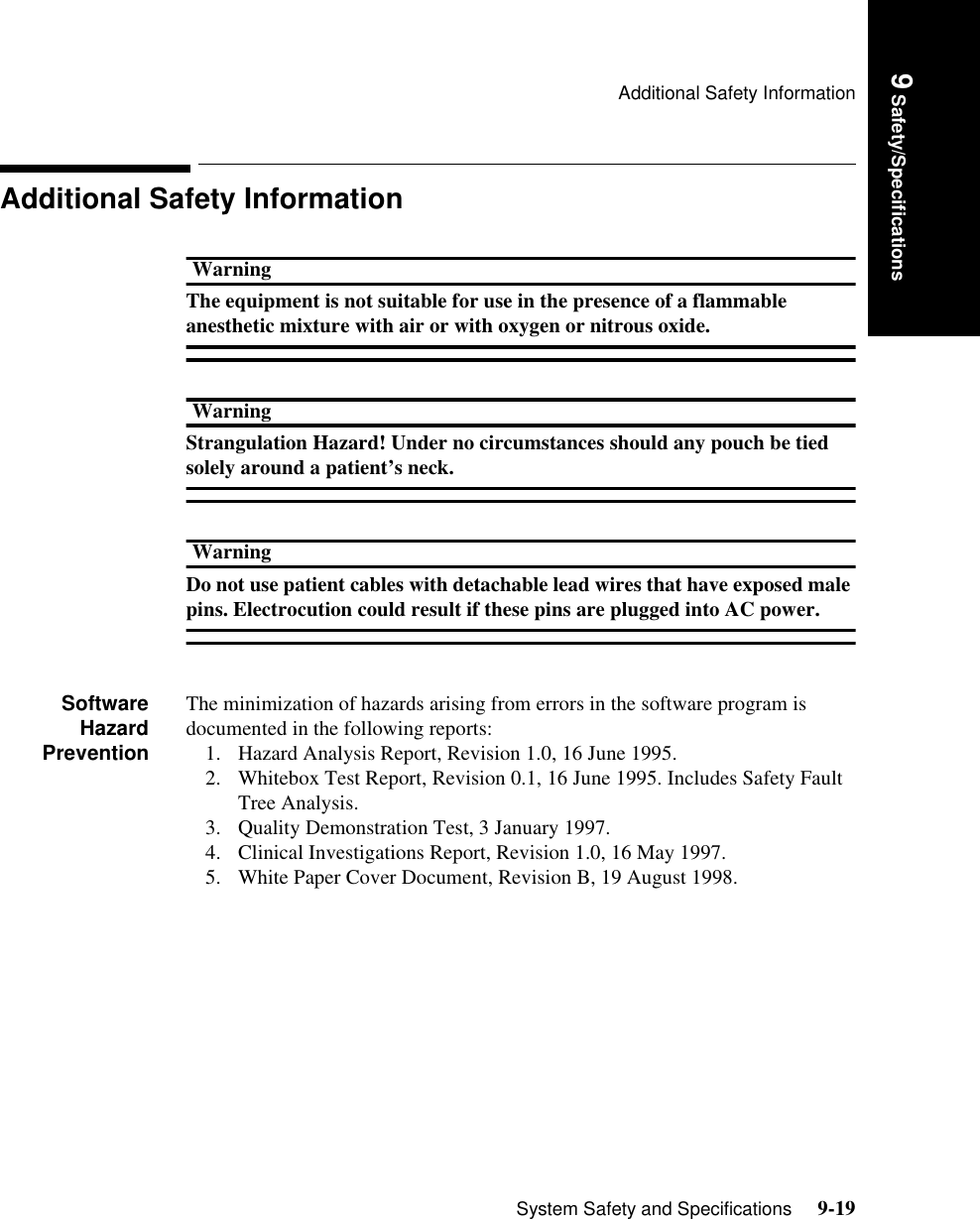 Additional Safety InformationSystem Safety and Specifications     9-19Introduction9 Safety/SpecificationsAdditional Safety InformationWarningThe equipment is not suitable for use in the presence of a flammable anesthetic mixture with air or with oxygen or nitrous oxide.WarningStrangulation Hazard! Under no circumstances should any pouch be tied solely around a patient’s neck.WarningDo not use patient cables with detachable lead wires that have exposed male pins. Electrocution could result if these pins are plugged into AC power.SoftwareHazardPreventionThe minimization of hazards arising from errors in the software program is documented in the following reports:1. Hazard Analysis Report, Revision 1.0, 16 June 1995.2. Whitebox Test Report, Revision 0.1, 16 June 1995. Includes Safety Fault Tree Analysis.3. Quality Demonstration Test, 3 January 1997.4. Clinical Investigations Report, Revision 1.0, 16 May 1997.5. White Paper Cover Document, Revision B, 19 August 1998.