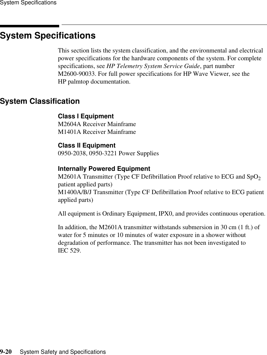 System Specifications9-20     System Safety and SpecificationsSystem SpecificationsThis section lists the system classification, and the environmental and electrical power specifications for the hardware components of the system. For complete specifications, see HP Telemetry System Service Guide, part number M2600-90033. For full power specifications for HP Wave Viewer, see the HP palmtop documentation.System ClassificationClass I EquipmentM2604A Receiver MainframeM1401A Receiver MainframeClass II Equipment0950-2038, 0950-3221 Power SuppliesInternally Powered EquipmentM2601A Transmitter (Type CF Defibrillation Proof relative to ECG and SpO2 patient applied parts)M1400A/B/J Transmitter (Type CF Defibrillation Proof relative to ECG patient applied parts)All equipment is Ordinary Equipment, IPX0, and provides continuous operation. In addition, the M2601A transmitter withstands submersion in 30 cm (1 ft.) of water for 5 minutes or 10 minutes of water exposure in a shower without degradation of performance. The transmitter has not been investigated to IEC 529.