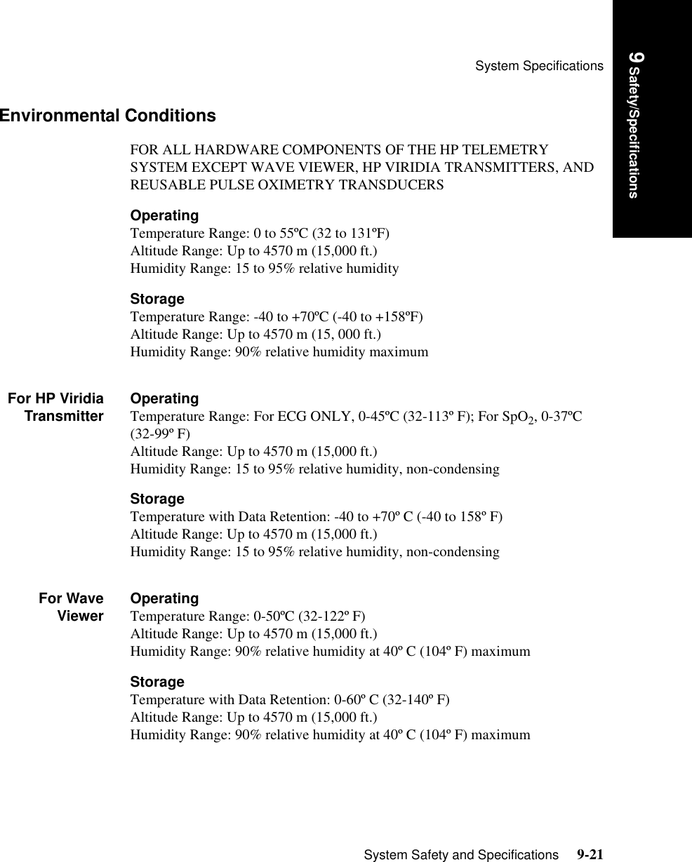 System SpecificationsSystem Safety and Specifications     9-21Introduction9 Safety/SpecificationsEnvironmental ConditionsFOR ALL HARDWARE COMPONENTS OF THE HP TELEMETRY SYSTEM EXCEPT WAVE VIEWER, HP VIRIDIA TRANSMITTERS, AND REUSABLE PULSE OXIMETRY TRANSDUCERSOperating Temperature Range: 0 to 55ºC (32 to 131ºF)Altitude Range: Up to 4570 m (15,000 ft.)Humidity Range: 15 to 95% relative humidityStorageTemperature Range: -40 to +70ºC (-40 to +158ºF)Altitude Range: Up to 4570 m (15, 000 ft.) Humidity Range: 90% relative humidity maximumFor HP ViridiaTransmitter OperatingTemperature Range: For ECG ONLY, 0-45ºC (32-113º F); For SpO2, 0-37ºC (32-99º F)Altitude Range: Up to 4570 m (15,000 ft.)Humidity Range: 15 to 95% relative humidity, non-condensingStorage Temperature with Data Retention: -40 to +70º C (-40 to 158º F)Altitude Range: Up to 4570 m (15,000 ft.)Humidity Range: 15 to 95% relative humidity, non-condensingFor WaveViewer OperatingTemperature Range: 0-50ºC (32-122º F)Altitude Range: Up to 4570 m (15,000 ft.)Humidity Range: 90% relative humidity at 40º C (104º F) maximumStorage Temperature with Data Retention: 0-60º C (32-140º F)Altitude Range: Up to 4570 m (15,000 ft.)Humidity Range: 90% relative humidity at 40º C (104º F) maximum