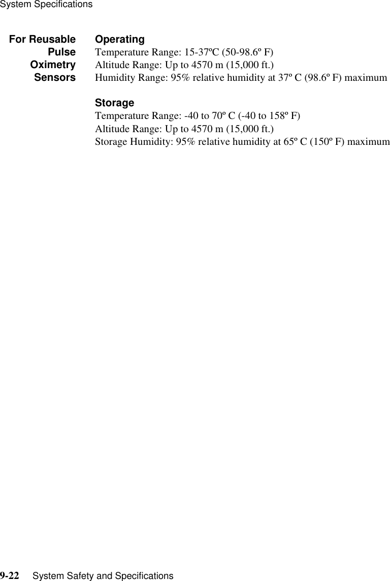 System Specifications9-22     System Safety and SpecificationsFor ReusablePulseOximetrySensorsOperatingTemperature Range: 15-37ºC (50-98.6º F)Altitude Range: Up to 4570 m (15,000 ft.)Humidity Range: 95% relative humidity at 37º C (98.6º F) maximumStorageTemperature Range: -40 to 70º C (-40 to 158º F)Altitude Range: Up to 4570 m (15,000 ft.)Storage Humidity: 95% relative humidity at 65º C (150º F) maximum