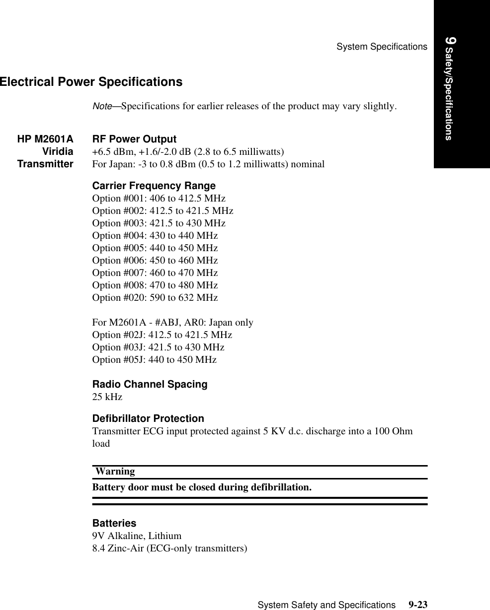 System SpecificationsSystem Safety and Specifications     9-23Introduction9 Safety/SpecificationsElectrical Power SpecificationsNote—Specifications for earlier releases of the product may vary slightly.HP M2601AViridiaTransmitterRF Power Output+6.5 dBm, +1.6/-2.0 dB (2.8 to 6.5 milliwatts)For Japan: -3 to 0.8 dBm (0.5 to 1.2 milliwatts) nominalCarrier Frequency RangeOption #001: 406 to 412.5 MHzOption #002: 412.5 to 421.5 MHzOption #003: 421.5 to 430 MHzOption #004: 430 to 440 MHzOption #005: 440 to 450 MHzOption #006: 450 to 460 MHzOption #007: 460 to 470 MHzOption #008: 470 to 480 MHzOption #020: 590 to 632 MHzFor M2601A - #ABJ, AR0: Japan onlyOption #02J: 412.5 to 421.5 MHzOption #03J: 421.5 to 430 MHzOption #05J: 440 to 450 MHzRadio Channel Spacing25 kHzDefibrillator ProtectionTransmitter ECG input protected against 5 KV d.c. discharge into a 100 Ohm loadWarningBattery door must be closed during defibrillation.Batteries9V Alkaline, Lithium8.4 Zinc-Air (ECG-only transmitters)