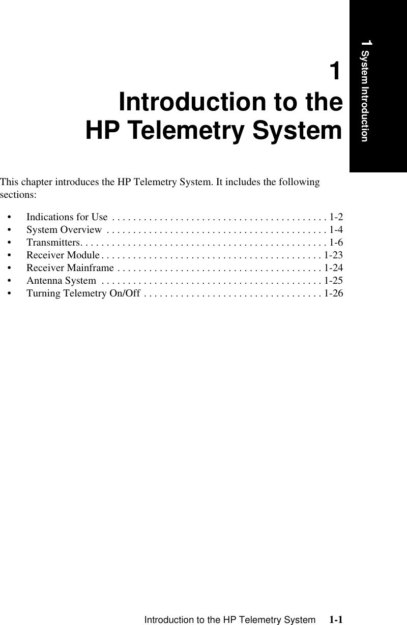 Introduction to the HP Telemetry System     1-1Introduction1 System Introduction1Introduction to theHP Telemetry SystemThis chapter introduces the HP Telemetry System. It includes the following sections:• Indications for Use  . . . . . . . . . . . . . . . . . . . . . . . . . . . . . . . . . . . . . . . . . 1-2• System Overview  . . . . . . . . . . . . . . . . . . . . . . . . . . . . . . . . . . . . . . . . . . 1-4• Transmitters. . . . . . . . . . . . . . . . . . . . . . . . . . . . . . . . . . . . . . . . . . . . . . . 1-6• Receiver Module. . . . . . . . . . . . . . . . . . . . . . . . . . . . . . . . . . . . . . . . . . 1-23• Receiver Mainframe . . . . . . . . . . . . . . . . . . . . . . . . . . . . . . . . . . . . . . . 1-24• Antenna System  . . . . . . . . . . . . . . . . . . . . . . . . . . . . . . . . . . . . . . . . . . 1-25• Turning Telemetry On/Off . . . . . . . . . . . . . . . . . . . . . . . . . . . . . . . . . . 1-26