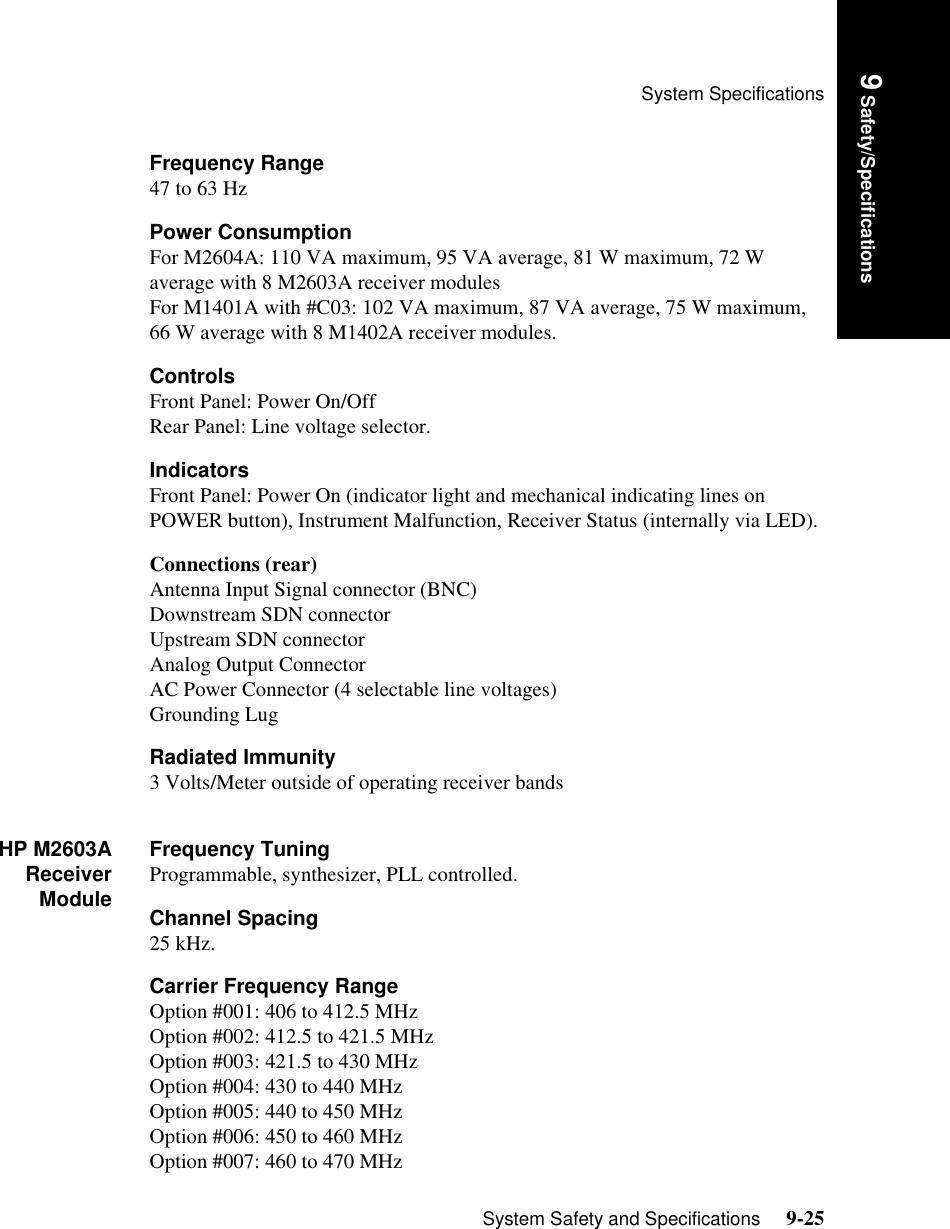 System SpecificationsSystem Safety and Specifications     9-25Introduction9 Safety/SpecificationsFrequency Range47 to 63 HzPower ConsumptionFor M2604A: 110 VA maximum, 95 VA average, 81 W maximum, 72 W average with 8 M2603A receiver modulesFor M1401A with #C03: 102 VA maximum, 87 VA average, 75 W maximum, 66 W average with 8 M1402A receiver modules.ControlsFront Panel: Power On/OffRear Panel: Line voltage selector.IndicatorsFront Panel: Power On (indicator light and mechanical indicating lines on POWER button), Instrument Malfunction, Receiver Status (internally via LED).Connections (rear)Antenna Input Signal connector (BNC)Downstream SDN connector Upstream SDN connector Analog Output ConnectorAC Power Connector (4 selectable line voltages) Grounding LugRadiated Immunity3 Volts/Meter outside of operating receiver bandsHP M2603AReceiverModuleFrequency TuningProgrammable, synthesizer, PLL controlled.Channel Spacing25 kHz.Carrier Frequency RangeOption #001: 406 to 412.5 MHzOption #002: 412.5 to 421.5 MHzOption #003: 421.5 to 430 MHzOption #004: 430 to 440 MHzOption #005: 440 to 450 MHzOption #006: 450 to 460 MHzOption #007: 460 to 470 MHz