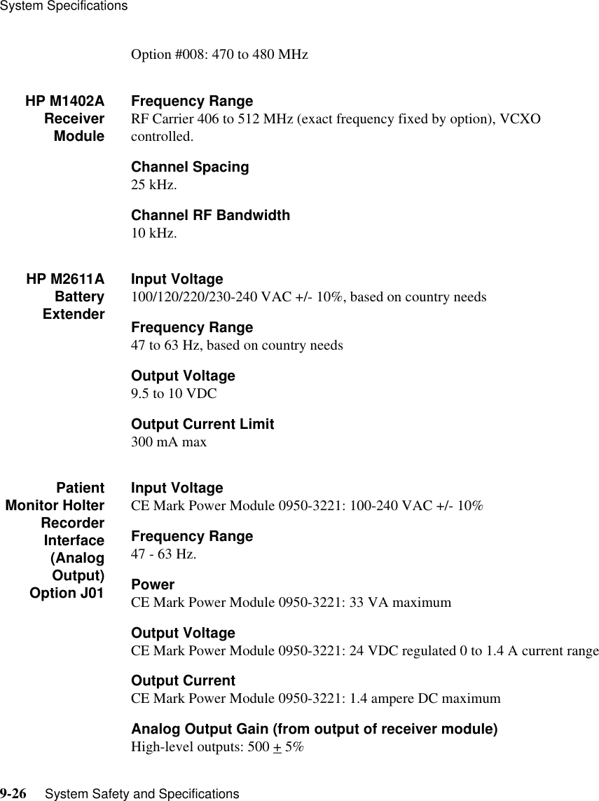 System Specifications9-26     System Safety and SpecificationsOption #008: 470 to 480 MHzHP M1402AReceiverModuleFrequency RangeRF Carrier 406 to 512 MHz (exact frequency fixed by option), VCXO controlled.Channel Spacing25 kHz.Channel RF Bandwidth10 kHz.HP M2611ABatteryExtenderInput Voltage 100/120/220/230-240 VAC +/- 10%, based on country needs Frequency Range47 to 63 Hz, based on country needsOutput Voltage9.5 to 10 VDCOutput Current Limit300 mA maxPatientMonitor HolterRecorderInterface(AnalogOutput)Option J01Input VoltageCE Mark Power Module 0950-3221: 100-240 VAC +/- 10%Frequency Range47 - 63 Hz.PowerCE Mark Power Module 0950-3221: 33 VA maximumOutput VoltageCE Mark Power Module 0950-3221: 24 VDC regulated 0 to 1.4 A current rangeOutput CurrentCE Mark Power Module 0950-3221: 1.4 ampere DC maximum Analog Output Gain (from output of receiver module)High-level outputs: 500 + 5% 