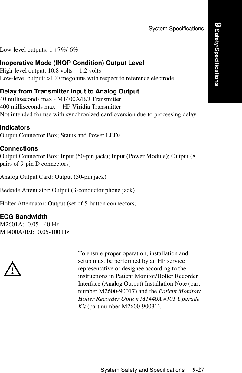 System SpecificationsSystem Safety and Specifications     9-27Introduction9 Safety/SpecificationsLow-level outputs: 1 +7%/-6% Inoperative Mode (INOP Condition) Output LevelHigh-level output: 10.8 volts + 1.2 volts Low-level output: &gt;100 megohms with respect to reference electrodeDelay from Transmitter Input to Analog Output40 milliseconds max - M1400A/B/J Transmitter400 milliseconds max -- HP Viridia TransmitterNot intended for use with synchronized cardioversion due to processing delay.IndicatorsOutput Connector Box; Status and Power LEDsConnectionsOutput Connector Box: Input (50-pin jack); Input (Power Module); Output (8 pairs of 9-pin D connectors)Analog Output Card: Output (50-pin jack)Bedside Attenuator: Output (3-conductor phone jack)Holter Attenuator: Output (set of 5-button connectors) ECG BandwidthM2601A:  0.05 - 40 HzM1400A/B/J:  0.05-100 HzTo ensure proper operation, installation and setup must be performed by an HP service representative or designee according to the instructions in Patient Monitor/Holter Recorder Interface (Analog Output) Installation Note (part number M2600-90017) and the Patient Monitor/Holter Recorder Option M1440A #J01 Upgrade Kit (part number M2600-90031).
