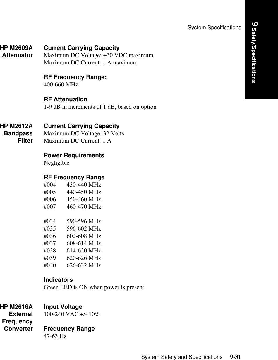 System SpecificationsSystem Safety and Specifications     9-31Introduction9 Safety/SpecificationsHP M2609AAttenuator Current Carrying CapacityMaximum DC Voltage: +30 VDC maximumMaximum DC Current: 1 A maximumRF Frequency Range:400-660 MHzRF Attenuation1-9 dB in increments of 1 dB, based on option HP M2612ABandpassFilterCurrent Carrying CapacityMaximum DC Voltage: 32 VoltsMaximum DC Current: 1 A Power RequirementsNegligibleRF Frequency Range#004       430-440 MHz#005       440-450 MHz#006       450-460 MHz#007       460-470 MHz#034       590-596 MHz#035       596-602 MHz#036       602-608 MHz#037       608-614 MHz#038       614-620 MHz#039       620-626 MHz#040       626-632 MHzIndicatorsGreen LED is ON when power is present.HP M2616AExternalFrequencyConverterInput Voltage100-240 VAC +/- 10%Frequency Range47-63 Hz