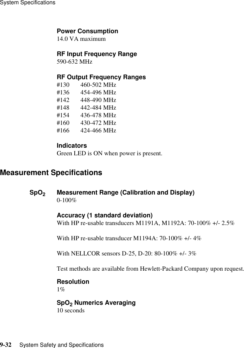 System Specifications9-32     System Safety and SpecificationsPower Consumption14.0 VA maximumRF Input Frequency Range590-632 MHzRF Output Frequency Ranges#130       460-502 MHz#136       454-496 MHz#142       448-490 MHz#148       442-484 MHz#154       436-478 MHz#160       430-472 MHz#166       424-466 MHzIndicatorsGreen LED is ON when power is present.Measurement SpecificationsSpO2Measurement Range (Calibration and Display)0-100%Accuracy (1 standard deviation)With HP re-usable transducers M1191A, M1192A: 70-100% +/- 2.5%With HP re-usable transducer M1194A: 70-100% +/- 4%With NELLCOR sensors D-25, D-20: 80-100% +/- 3%Test methods are available from Hewlett-Packard Company upon request.Resolution1%SpO2 Numerics Averaging10 seconds