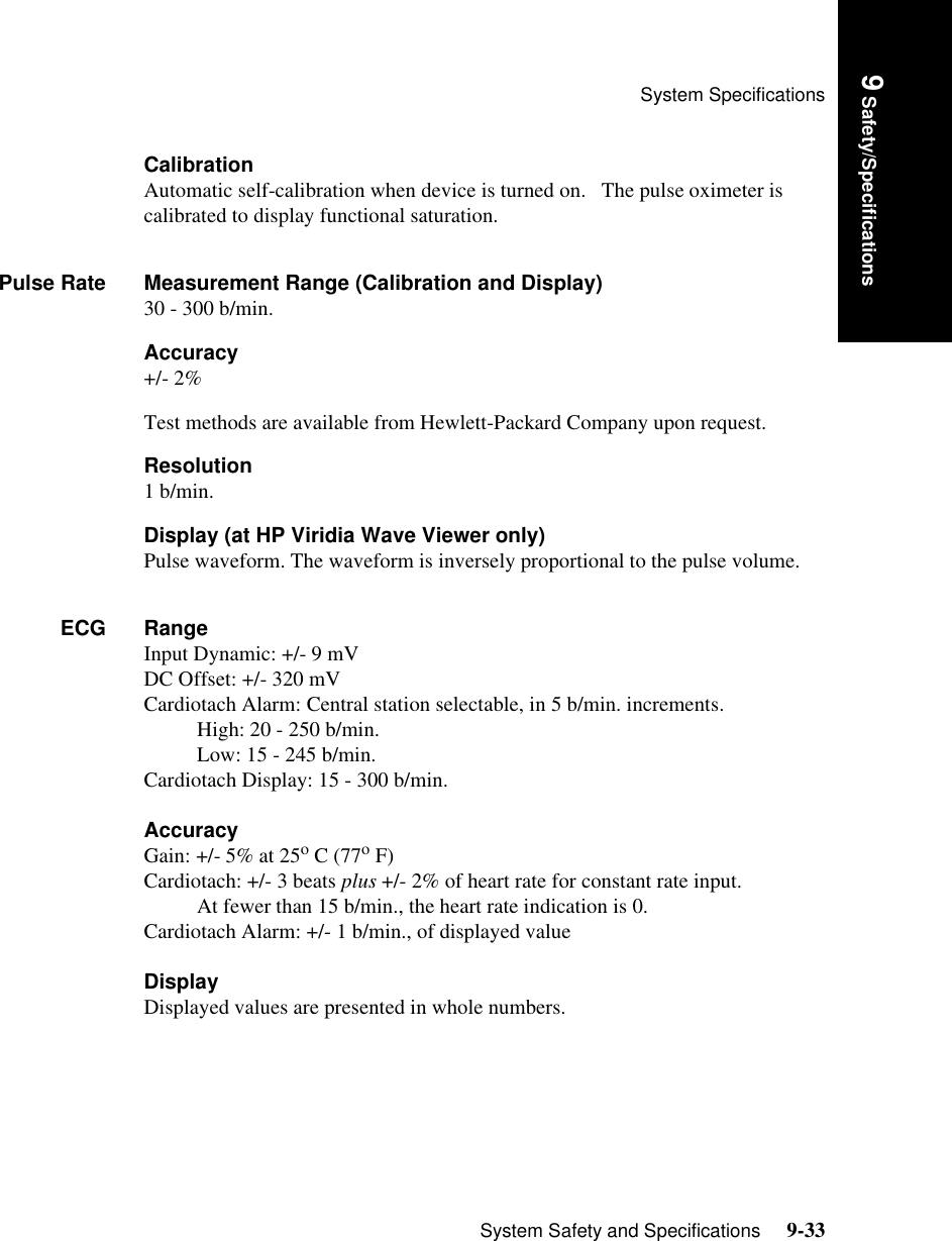 System SpecificationsSystem Safety and Specifications     9-33Introduction9 Safety/SpecificationsCalibrationAutomatic self-calibration when device is turned on.   The pulse oximeter is calibrated to display functional saturation.Pulse Rate Measurement Range (Calibration and Display)30 - 300 b/min.Accuracy+/- 2%Test methods are available from Hewlett-Packard Company upon request.Resolution1 b/min.Display (at HP Viridia Wave Viewer only)Pulse waveform. The waveform is inversely proportional to the pulse volume.ECG RangeInput Dynamic: +/- 9 mVDC Offset: +/- 320 mVCardiotach Alarm: Central station selectable, in 5 b/min. increments. High: 20 - 250 b/min.Low: 15 - 245 b/min.Cardiotach Display: 15 - 300 b/min.AccuracyGain: +/- 5% at 25o C (77o F)Cardiotach: +/- 3 beats plus +/- 2% of heart rate for constant rate input. At fewer than 15 b/min., the heart rate indication is 0.Cardiotach Alarm: +/- 1 b/min., of displayed valueDisplayDisplayed values are presented in whole numbers.