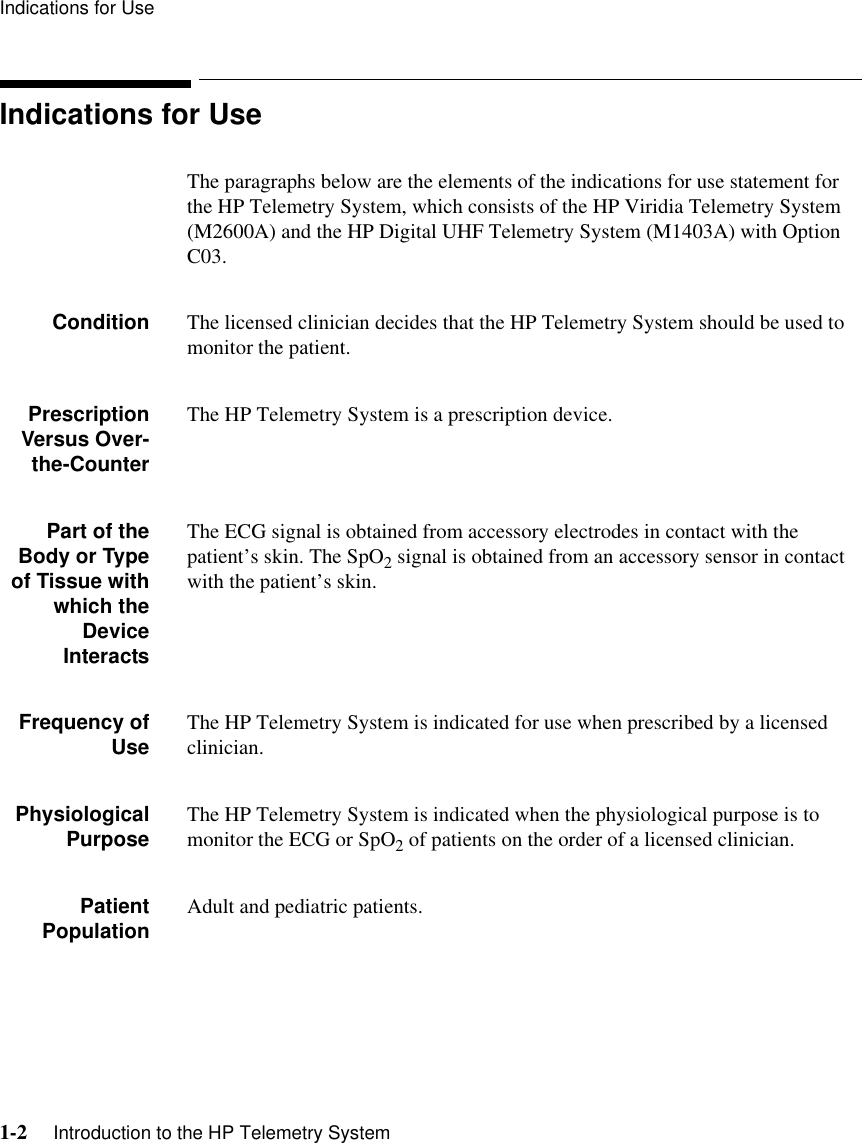 Indications for Use1-2     Introduction to the HP Telemetry SystemIndications for UseThe paragraphs below are the elements of the indications for use statement for the HP Telemetry System, which consists of the HP Viridia Telemetry System (M2600A) and the HP Digital UHF Telemetry System (M1403A) with Option C03.Condition The licensed clinician decides that the HP Telemetry System should be used to monitor the patient.PrescriptionVersus Over-the-CounterThe HP Telemetry System is a prescription device.Part of theBody or Typeof Tissue withwhich theDeviceInteractsThe ECG signal is obtained from accessory electrodes in contact with the patient’s skin. The SpO2 signal is obtained from an accessory sensor in contact with the patient’s skin.Frequency ofUse The HP Telemetry System is indicated for use when prescribed by a licensed clinician.PhysiologicalPurpose The HP Telemetry System is indicated when the physiological purpose is to monitor the ECG or SpO2 of patients on the order of a licensed clinician.PatientPopulation Adult and pediatric patients.