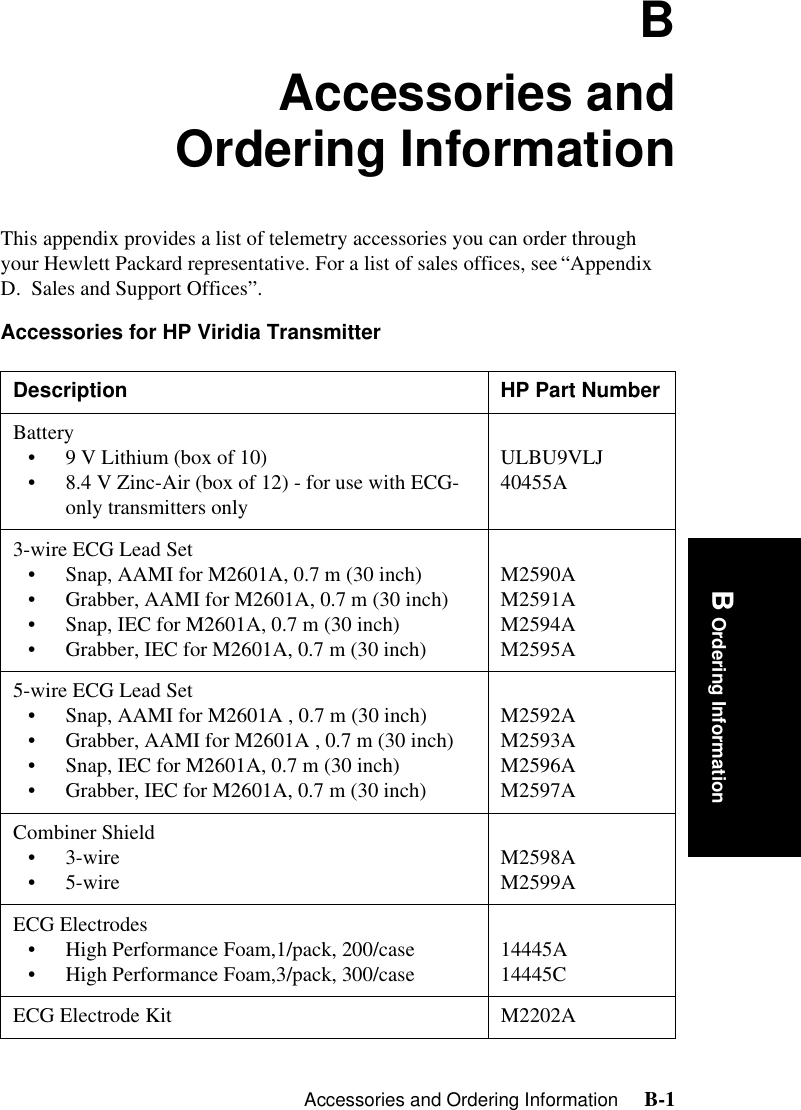 Accessories and Ordering Information     B-1Introduction B Ordering InformationBAccessories andOrdering InformationThis appendix provides a list of telemetry accessories you can order through your Hewlett Packard representative. For a list of sales offices, see “Appendix D.  Sales and Support Offices”.Accessories for HP Viridia Transmitter  Description HP Part NumberBattery• 9 V Lithium (box of 10) • 8.4 V Zinc-Air (box of 12) - for use with ECG-only transmitters onlyULBU9VLJ 40455A3-wire ECG Lead Set• Snap, AAMI for M2601A, 0.7 m (30 inch)• Grabber, AAMI for M2601A, 0.7 m (30 inch)• Snap, IEC for M2601A, 0.7 m (30 inch)• Grabber, IEC for M2601A, 0.7 m (30 inch)M2590A M2591A M2594AM2595A5-wire ECG Lead Set• Snap, AAMI for M2601A , 0.7 m (30 inch)• Grabber, AAMI for M2601A , 0.7 m (30 inch)• Snap, IEC for M2601A, 0.7 m (30 inch)• Grabber, IEC for M2601A, 0.7 m (30 inch)M2592A M2593AM2596AM2597ACombiner Shield•3-wire •5-wire M2598A M2599AECG Electrodes• High Performance Foam,1/pack, 200/case• High Performance Foam,3/pack, 300/case 14445A14445CECG Electrode Kit M2202A