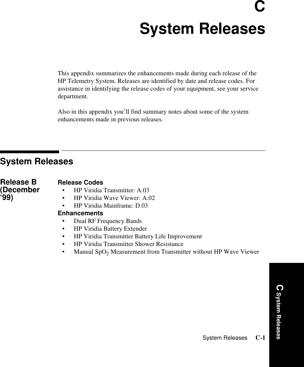 System Releases     C-1Introduction C System ReleasesCSystem ReleasesThis appendix summarizes the enhancements made during each release of the HP Telemetry System. Releases are identified by date and release codes. For assistance in identifying the release codes of your equipment, see your service department. Also in this appendix you’ll find summary notes about some of the system enhancements made in previous releases.System ReleasesRelease B (December ‘99)Release Codes• HP Viridia Transmitter: A.03• HP Viridia Wave Viewer: A.02• HP Viridia Mainframe: D.03Enhancements• Dual RF Frequency Bands• HP Viridia Battery Extender• HP Viridia Transmitter Battery Life Improvement• HP Viridia Transmitter Shower Resistance•Manual SpO2 Measurement from Transmitter without HP Wave Viewer