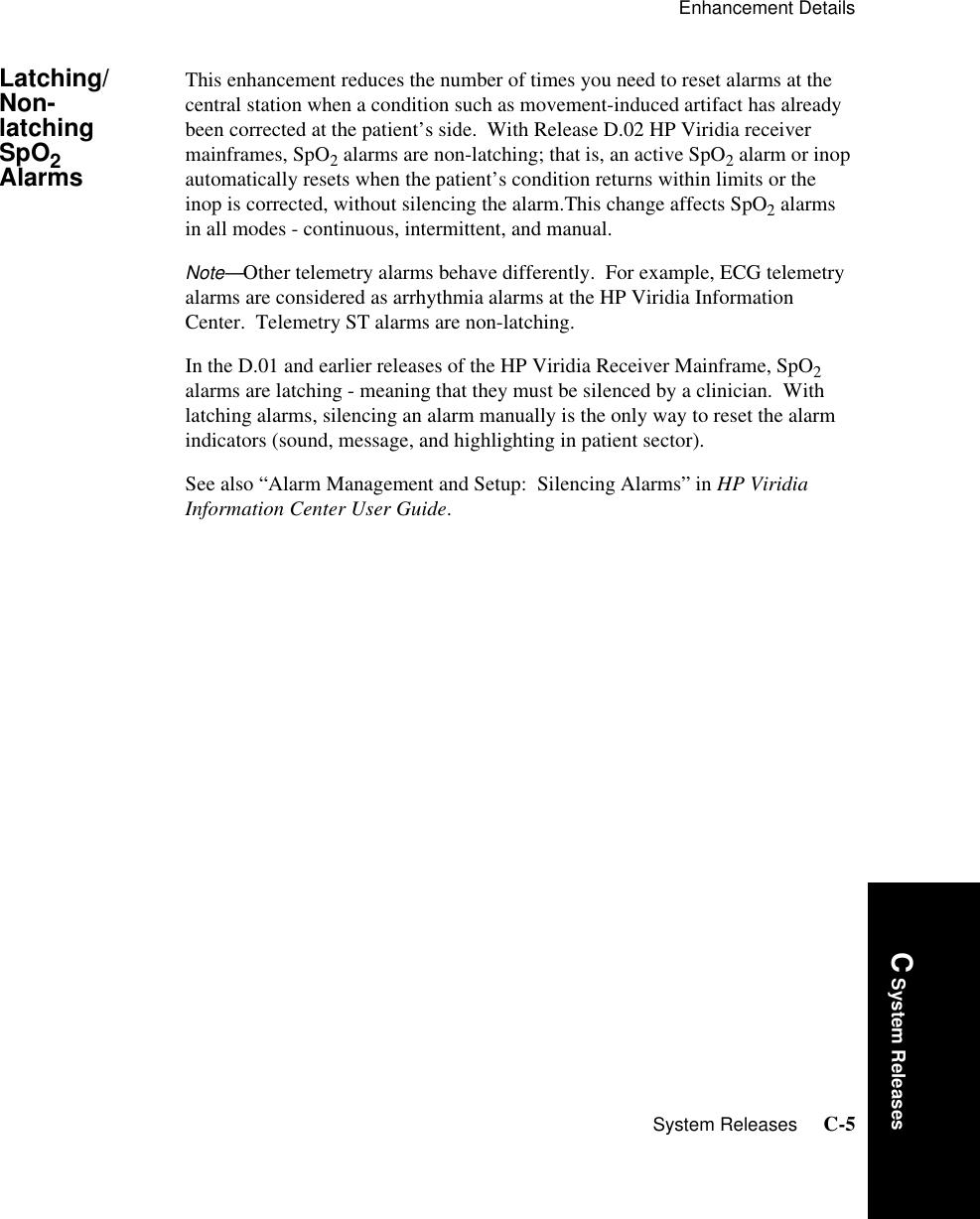 Enhancement DetailsSystem Releases     C-5Introduction C System ReleasesLatching/Non-latching SpO2 AlarmsThis enhancement reduces the number of times you need to reset alarms at the central station when a condition such as movement-induced artifact has already been corrected at the patient’s side.  With Release D.02 HP Viridia receiver mainframes, SpO2 alarms are non-latching; that is, an active SpO2 alarm or inop automatically resets when the patient’s condition returns within limits or the inop is corrected, without silencing the alarm.This change affects SpO2 alarms in all modes - continuous, intermittent, and manual.  Note—Other telemetry alarms behave differently.  For example, ECG telemetry alarms are considered as arrhythmia alarms at the HP Viridia Information Center.  Telemetry ST alarms are non-latching.In the D.01 and earlier releases of the HP Viridia Receiver Mainframe, SpO2 alarms are latching - meaning that they must be silenced by a clinician.  With latching alarms, silencing an alarm manually is the only way to reset the alarm indicators (sound, message, and highlighting in patient sector).  See also “Alarm Management and Setup:  Silencing Alarms” in HP Viridia Information Center User Guide.