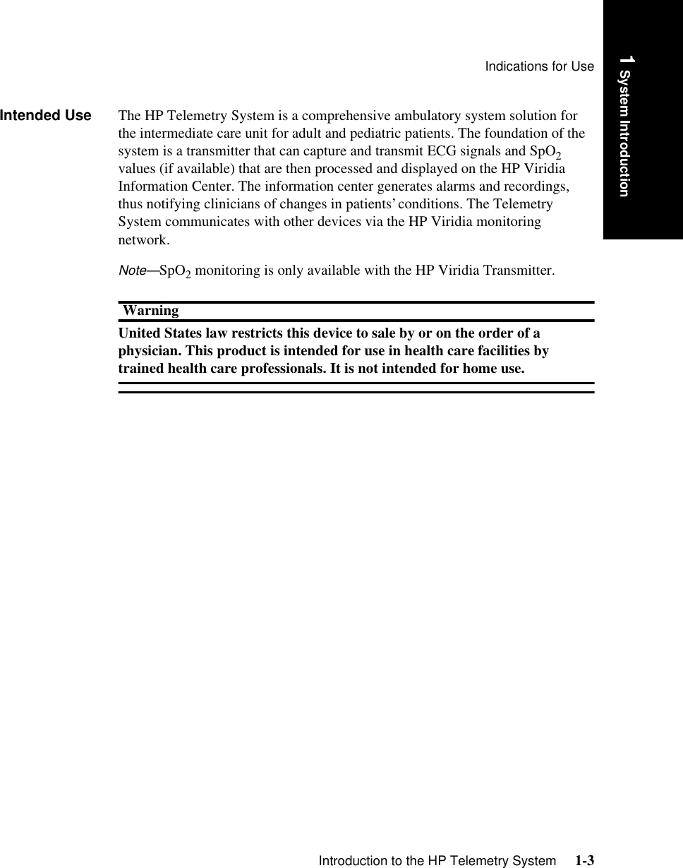 Indications for UseIntroduction to the HP Telemetry System     1-31 System IntroductionIntended Use The HP Telemetry System is a comprehensive ambulatory system solution for the intermediate care unit for adult and pediatric patients. The foundation of the system is a transmitter that can capture and transmit ECG signals and SpO2 values (if available) that are then processed and displayed on the HP Viridia Information Center. The information center generates alarms and recordings, thus notifying clinicians of changes in patients’ conditions. The Telemetry System communicates with other devices via the HP Viridia monitoring network. Note—SpO2 monitoring is only available with the HP Viridia Transmitter.WarningUnited States law restricts this device to sale by or on the order of a physician. This product is intended for use in health care facilities by trained health care professionals. It is not intended for home use.